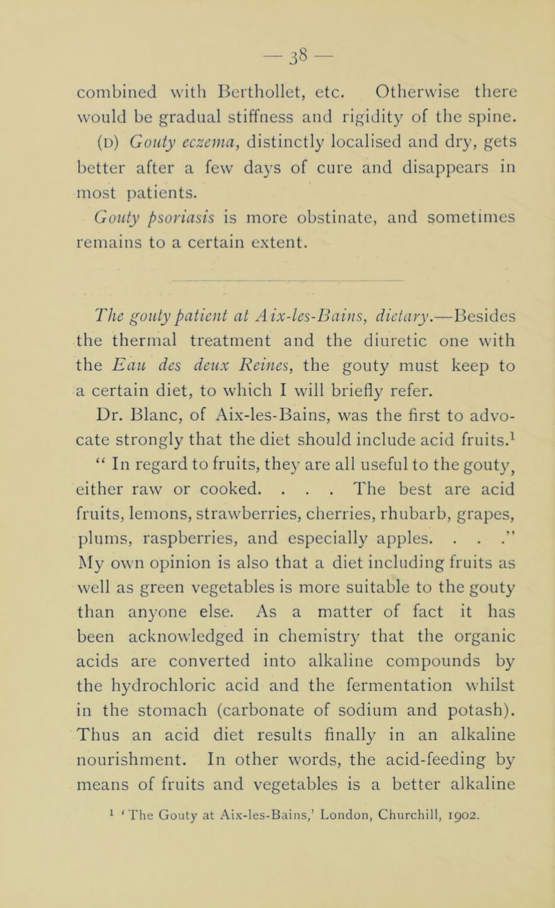 combined with Beithollet, etc. Otherwise there would be gradual stiffness and rigidity of the spine. (d) Gouty eczema, distinctly localised and dry, gets better after a few days of cure and disappears in most patients. Gouty psoriasis is more obstinate, and sometimes remains to a certain extent. The gouty patient at Aix-les-Bains, dietary.—Besides the thermal treatment and the diuretic one with the Eau des deux Reines, the gouty must keep to a certain diet, to which I will briefly refer. Dr. Blanc, of Aix-les-Bains, was the first to advo- cate strongly that the diet should include acid fruits.^ “ In regard to fruits, they are all useful to the gouty, either raw or cooked. . . . The best are acid fruits, lemons, strawberries, cherries, rhubarb, grapes, plums, raspberries, and especially apples. . . .” My own opinion is also that a diet including fruits as well as green vegetables is more suitable to the gouty than anyone else. As a matter of fact it has been acknowledged in chemistry that the organic acids are converted into alkaline compounds by the hydrochloric acid and the fermentation whilst in the stomach (carbonate of sodium and potash). Thus an acid diet results finally in an alkaline nourishment. In other words, the acid-feeding by means of fruits and vegetables is a better alkaline ^ ‘The Gouty at Aix-les-Bains,’ London, Churchill, 1902.