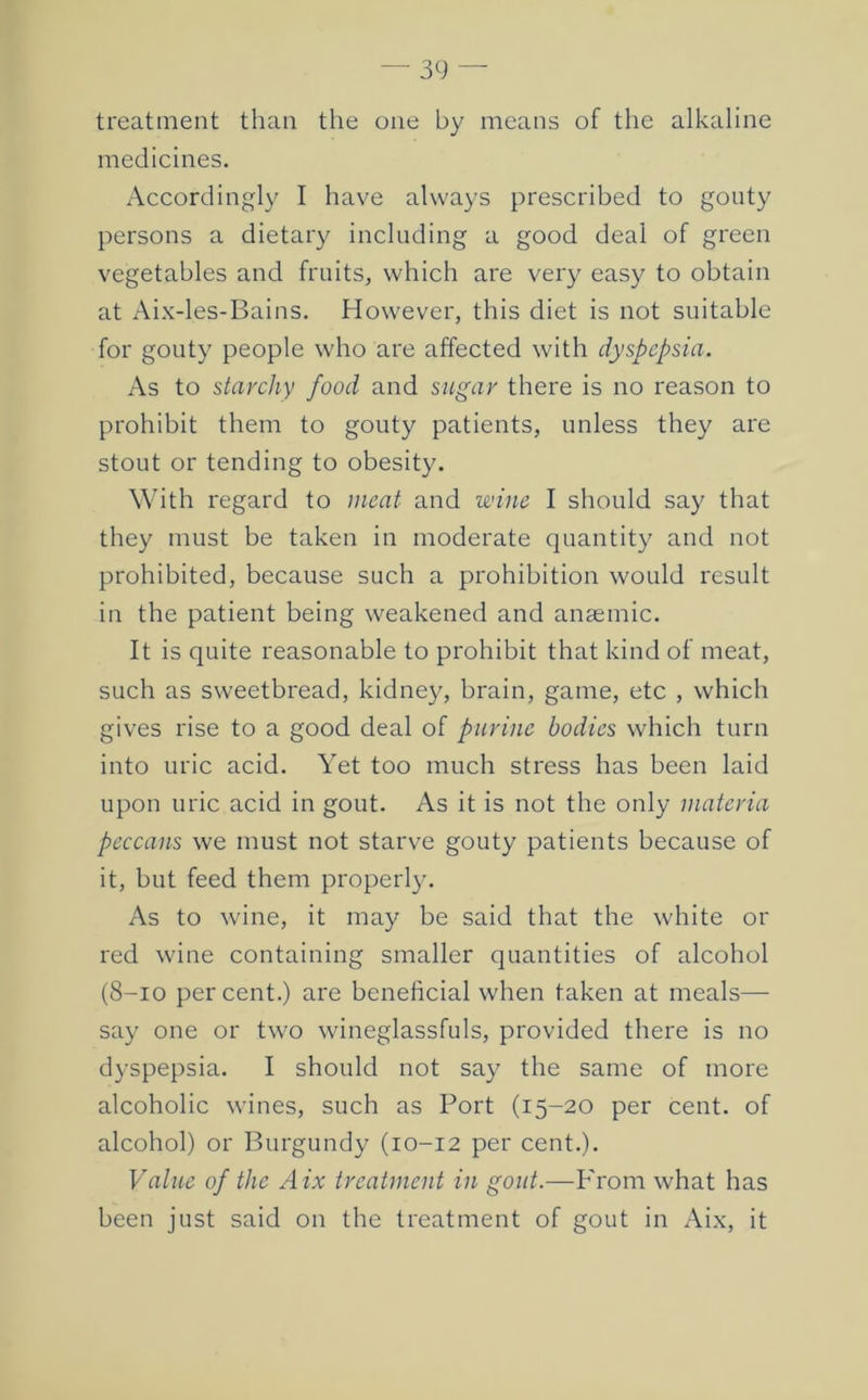 treatment than the one by means of the alkaline medicines. Accordingly I have always prescribed to gouty persons a dietary including a good deal of green vegetables and fruits, which are very easy to obtain at Aix-les-Bains. However, this diet is not suitable for gouty people who are affected with dyspepsia. As to starchy food and sugar there is no reason to prohibit them to gouty patients, unless they are stout or tending to obesity. With regard to meat and wine I should say that they must be taken in moderate quantity and not prohibited, because such a prohibition would result in the patient being weakened and anaemic. It is quite reasonable to prohibit that kind of meat, such as sweetbread, kidney, brain, game, etc , which gives rise to a good deal of purine bodies which turn into uric acid. Yet too much stress has been laid upon uric acid in gout. As it is not the only materia peccans we must not starve gouty patients because of it, but feed them properly. As to wine, it may be said that the white or red wine containing smaller quantities of alcohol (8-10 percent.) are beneficial when taken at meals— say one or two wineglassfuls, provided there is no dyspepsia. I should not say the same of more alcoholic wines, such as Port (15-20 per cent, of alcohol) or Burgundy (10-12 per cent.). Value of the Aix treatment in gout.—From what has been just said on the treatment of gout in Aix, it