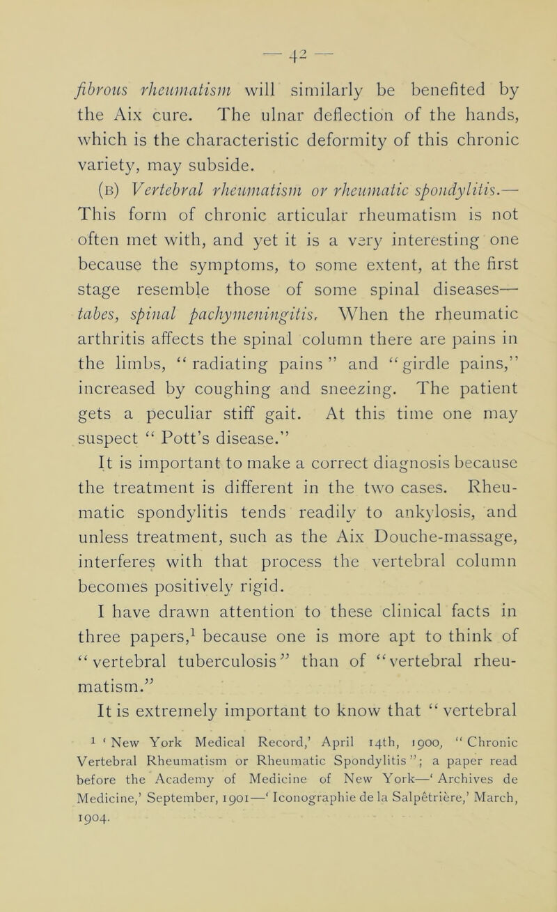 fibrous rheumatism will similarly be benefited by the Aix cure. The ulnar deflection of the hands, which is the characteristic deformity of this chronic variety, may subside. (b) Vertebral rheumatism or rheumatic spondylitis.—• This form of chronic articular rheumatism is not often met with, and yet it is a very interesting one because the symptoms, to some extent, at the first stage resemble those of some spinal diseases— tabes, spinal pachymeningitis. When the rheumatic arthritis affects the spinal column there are pains in the limbs, “radiating pains” and “girdle pains,” increased by coughing and sneezing. The patient gets a peculiar stiff gait. At this time one may suspect “ Pott’s disease.” It is important to make a correct diagnosis because the treatment is different in the two cases. Rheu- matic spondylitis tends readily to ankylosis, and unless treatment, such as the Aix Douche-massage, interferes with that process the vertebral column becomes positively rigid. I have drawn attention to these clinical facts in three papers,^ because one is more apt to think of “vertebral tuberculosis” than of “vertebral rheu- matism.” It is extremely important to know that “ vertebral 1 ‘ New York Medical Record,’ April 14th, 1900, “ Chronic Vertebral Rheumatism or Rheumatic Spondylitis”; a paper read before the Academy of Medicine of New York—‘ Archives de Medicine,’ September, 1901—‘ Iconographie de la Salpetriere,’ March, 1904.