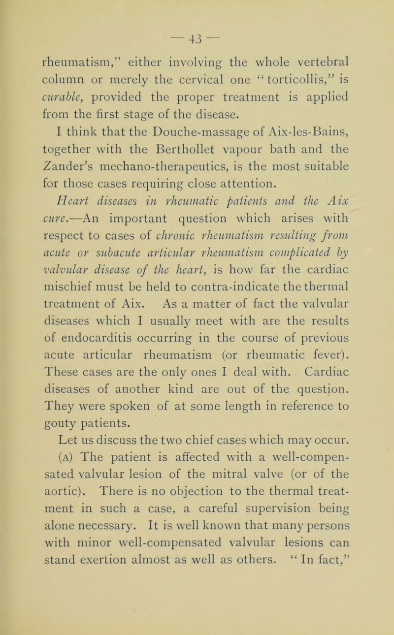 rheumatism,” either involving the whole vertebral column or merely the cervical one “ torticollis,” is curable, provided the proper treatment is applied from the first stage of the disease. I think that the Douche-massage of Aix-les-Bains, together with the Berthollet vapour bath and the Zander’s mechano-therapeutics, is the most suitable for those cases requiring close attention. Heart diseases in rheumatic patients and the Aix cure.—An important question which arises with respect to cases of chronic rheumatism residting from acute or subacute articular rheumatism complicated by valvular disease of the heart, is how far the cardiac mischief must be held to contra-indicate the thermal treatment of Aix. As a matter of fact the valvular diseases which I usually meet with are the results of endocarditis occurring in the course of previous acute articular rheumatism (or rheumatic fever). These cases are the only ones I deal with. Cardiac diseases of another kind are out of the question. They were spoken of at some length in reference to gouty patients. Let us discuss the two chief cases which may occur. (a) The patient is affected with a well-compen- sated valvular lesion of the mitral valve (or of the aortic). There is no objection to the thermal treat- ment in such a case, a careful supervision being alone necessary. It is well known that many persons with minor well-compensated valvular lesions can stand exertion almost as well as others. “ In fact,”