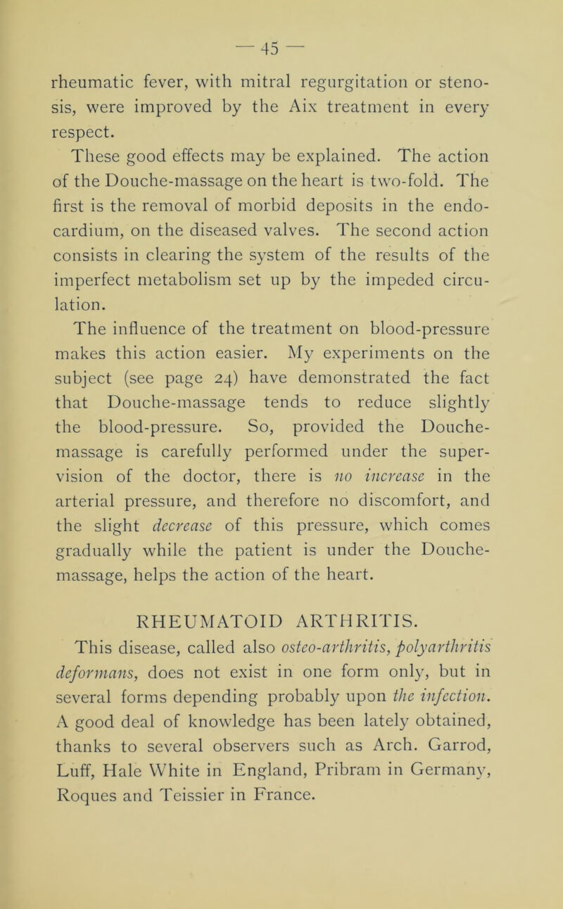 rheumatic fever, with mitral regurgitation or steno- sis, were improved by the Aix treatment in every respect. These good effects may be explained. The action of the Douche-massage on the heart is two-fold. The first is the removal of morbid deposits in the endo- cardium, on the diseased valves. The second action consists in clearing the system of the results of the imperfect metabolism set up by the impeded circu- lation. The influence of the treatment on blood-pressure makes this action easier. My experiments on the subject (see page 24) have demonstrated the fact that Douche-massage tends to reduce slightly the blood-pressure. So, provided the Douche- massage is carefully performed under the super- vision of the doctor, there is no increase in the arterial pressure, and therefore no discomfort, and the slight decrease of this pressure, which comes gradually while the patient is under the Douche- massage, helps the action of the heart. RHEUMATOID ARTHRITIS. This disease, called also osteo-arthritis, polyarthritis deformans, does not exist in one form only, but in several forms depending probably upon the infection. A good deal of knowledge has been lately obtained, thanks to several observers such as Arch. Garrod, Luff, Hale White in England, Pribram in Germany, Roques and Teissier in France.