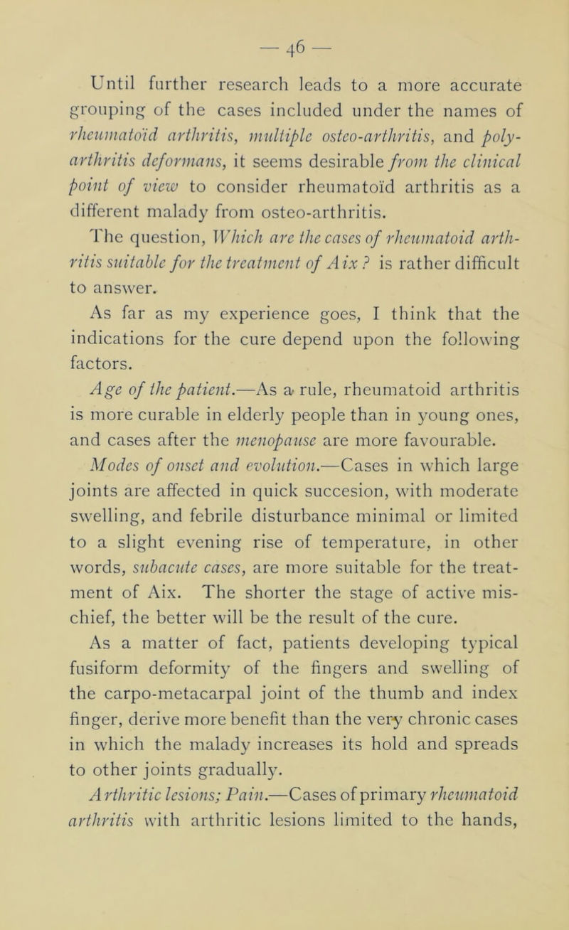 Until farther research leads to a more accurate grouping of the cases included under the names of rheiiinatoid arthritis, multiple osteo-arthritis, and poly- arthritis deformans, it seems desirable/ro;» the clinical point of view to consider rheumatoid arthritis as a different malady from osteo-arthritis. The question, Which are the cases of rheumatoid arth- ritis suitable for the treatment of Aix ? is rather difficult to answer. As far as my experience goes, I think that the indications for the cure depend upon the following factors. Age of the patient.—As a rule, rheumatoid arthritis is more curable in elderly people than in 3'oung ones, and cases after the menopause are more favourable. Modes of onset and evolution.—Cases in which large joints are affected in quick succesion, with moderate swelling, and febrile disturbance minimal or limited to a slight evening rise of temperature, in other words, subacute cases, are more suitable for the treat- ment of Aix. The shorter the stage of active mis- chief, the better will be the result of the cure. As a matter of fact, patients developing typical fusiform deformity of the fingers and swelling of the carpo-metacarpal joint of the thumb and index finger, derive more benefit than the very chronic cases in which the malady increases its hold and spreads to other joints gradually. Arthritic lesions; Pain.—Cases of primary rheumatoid arthritis with arthritic lesions limited to the hands,