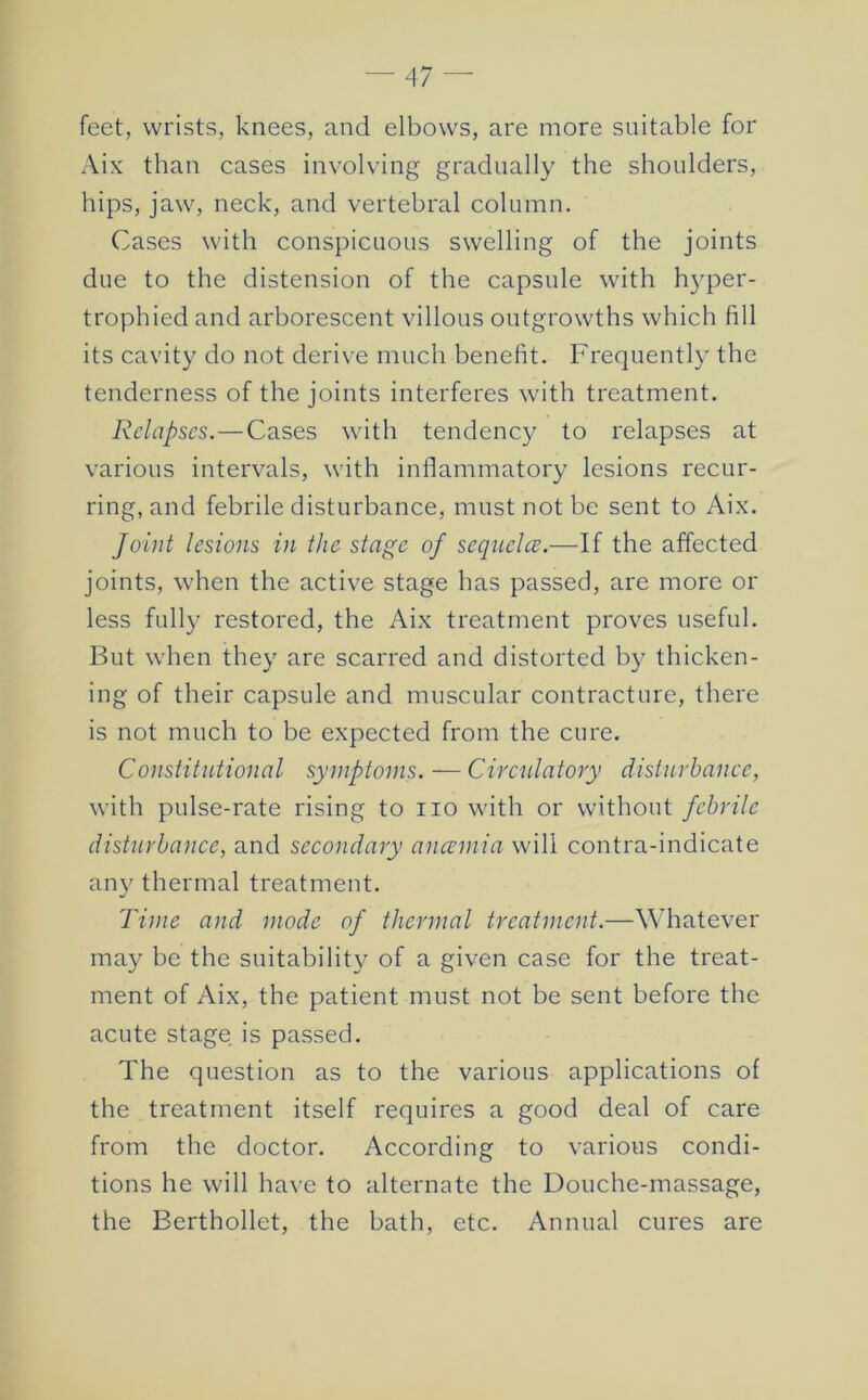 feet, wrists, knees, and elbows, are more suitable for Aix than cases involving gradually the shoulders, hips, jaw, neck, and vertebral column. Cases with conspicuous swelling of the joints due to the distension of the capsule with hyper- trophied and arborescent villous outgrowths which fill its cavity do not derive much benefit. Frequently the tenderness of the joints interferes with treatment. Relapses.—Cases with tendency to relapses at various intervals, with inflammatory lesions recur- ring, and febrile disturbance, must not be sent to Aix. Joint lesions in the stage of sequelce.—If the affected joints, when the active stage has passed, are more or less fully restored, the Aix treatment proves useful. But when they are scarred and distorted by thicken- ing of their capsule and muscular contracture, there is not much to be expected from the cure. Constitutional symptoms. — Circulatory disturbance, with pulse-rate rising to no with or without febrile disturbance, and secondary anannia will contra-indicate any thermal treatment. Time and mode of thermal treatment.—Whatever may be the suitability of a given case for the treat- ment of Aix, the patient must not be sent before the acute stage is passed. The question as to the various applications of the treatment itself requires a good deal of care from the doctor. According to various condi- tions he will have to alternate the Douche-massage, the Berthollet, the bath, etc. Annual cures are