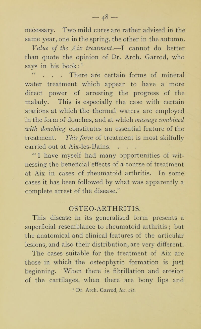 -48 necessary. Two mild cures are rather advised in the same year, one in the spring, the other in the autumn. Vahie of the Aix treatment.—I cannot do better than quote the opinion of Dr. Arch. Garrod, who says in his book : ^ “ . . . There are certain forms of mineral water treatment which appear to have a more direct power of arresting the progress of the malady. This is especially the case with certain stations at which the thermal waters are employed in the form of douches, and at which massage combined with douching constitutes an essential feature of the treatment. This form of treatment is most skilfully carried out at Aix-les-Bains. “ I have myself had many opportunities of wit- nessing the beneficial effects of a course of treatment at Aix in cases of rheumatoid arthritis. In some cases it has been followed by what was apparently a complete arrest of the disease.” OSTEO-ARTHRITIS. This disease in its generalised form presents a superficial resemblance to rheumatoid arthritis ; but the anatomical and clinical features of the articular lesions, and also their distribution, are very different. The cases suitable for the treatment of Aix are those in which the osteophytic formation is just beginning. When there is fibrillation and erosion of the cartilages, when there are bony lips and * Dr. Arch. Garrod, loc. cit.