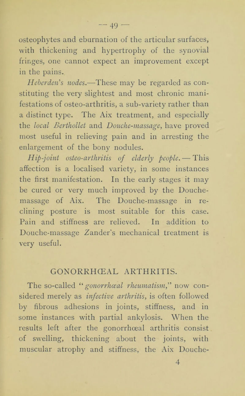 osteophytes and ebarnation of the articular surfaces, with thickening and hypertrophy of the synovial fringes, one cannot expect an improvement except in the pains. Hchcrden's nodes.—These may be regarded as con- stituting the very slightest and most chronic mani- festations of osteo-arthritis, a sub-variety rather than a distinct type. The Aix treatment, and especially the local Berthollct and Douche-massage, have proved most useful in relieving pain and in arresting the enlargement of the bony nodules. Hip-joint osteo-arthritis of elderly people. — This affection is a localised variety, in some instances the first manifestation. In the early stages it may be cured or very much improved by the Douche- massage of Aix. The Douche-massage in re- clining posture is most suitable for this case. Pain and stiffness are relieved. In addition to Douche-massage Zander's mechanical treatment is very useful. GONORRHCEAL ARTHRITIS. The so-called gonorrhceal rheumatism,'' now con- sidered merely as infective arthritis, is often followed by fibrous adhesions in joints, stiffness, and in some instances with partial ankylosis. When the results left after the gonorrhoeal arthritis consist of swelling, thickening about the joints, with muscular atrophy and stiffness, the Aix Douche- 4