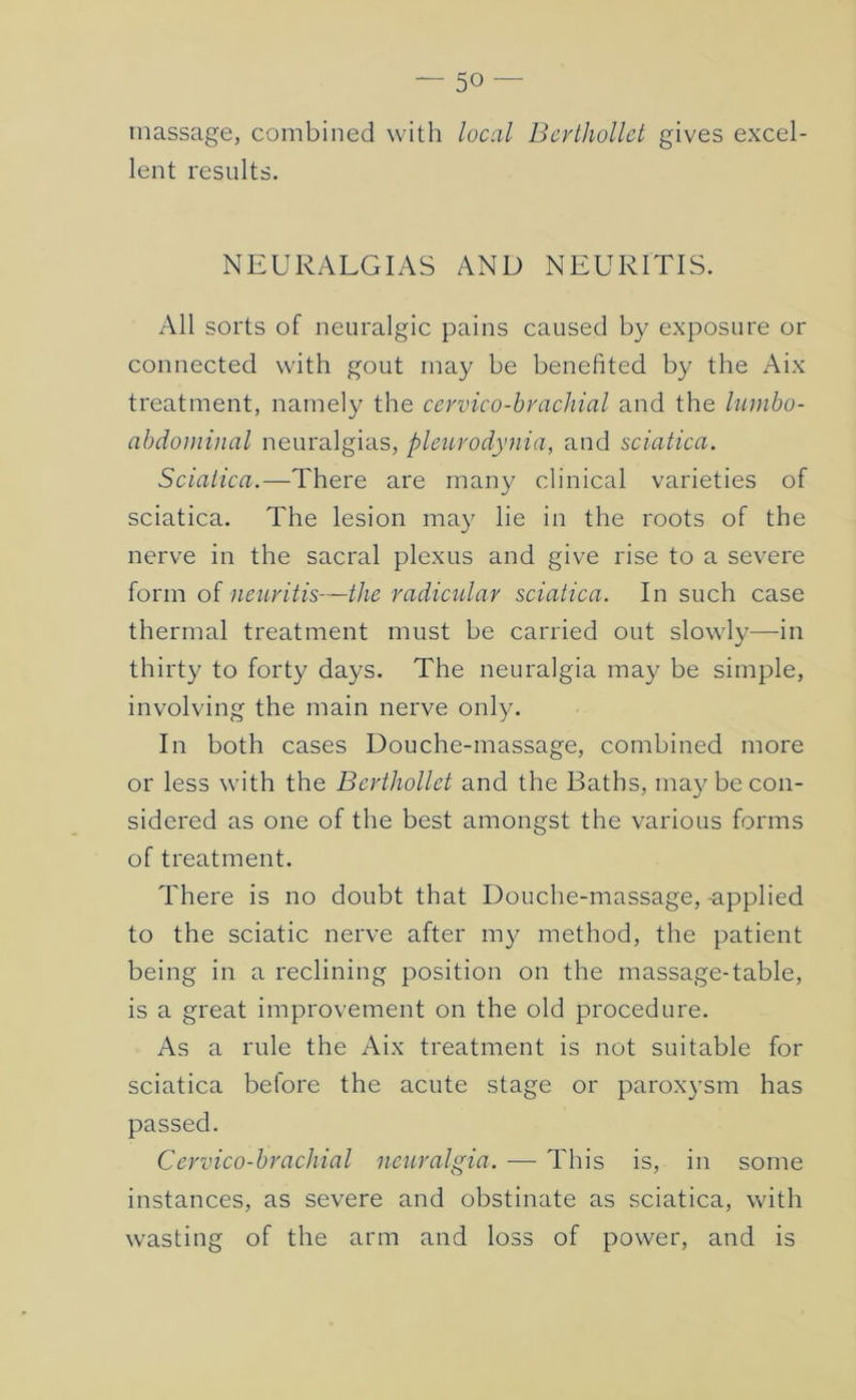 massage, combined with local Bcrlhollet gives excel- lent results. NEURALGIAS AND NEURITIS. All sorts of neuralgic pains caused by exposure or connected with gout may be benefited by the Aix treatment, namely the cervico-brachial and the lumbo- ahdoininal neuralgias, pletcrodynia, and sciatica. Sciatica.—There are many clinical varieties of sciatica. The lesion may lie in the roots of the nerve in the sacral plexus and give rise to a severe form of neiLvitis—the radietdar sciatica. In such case thermal treatment must be carried out slowly—-in thirty to forty days. The neuralgia may be simple, involving the main nerve only. In both cases Douche-massage, combined more or less with the Berthollet and the Baths, ma}^ be con- sidered as one of the best amongst the various forms of treatment. There is no doubt that Douche-massage, applied to the sciatic nerve after my method, the patient being in a reclining position on the massage-table, is a great improvement on the old procedure. As a rule the Aix treatment is not suitable for sciatica before the acute stage or paroxysm has passed. Cervico-brachial neuralgia. — This is, in some instances, as severe and obstinate as sciatica, with wasting of the arm and loss of power, and is