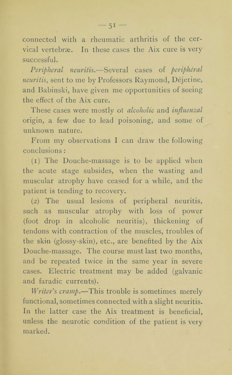 connected with a rheumatic arthritis of the cer- vical vertebrae. In these cases the Aix cure is very successful. Peripheral neuritis.—Several cases of peripheral neuritis, sent to me by Professors Raymond, Dejerine, and Babinski, have given me opportunities of seeing the effect of the Aix cure. These cases were mostly ot alcoholic and influenzal origin, a few due to lead poisoning, and some of unknown nature. From my observations I can draw the following conclusions ; (1) The Douche-massage is to be applied when the acute stage subsides, when the wasting and muscular atroph}^ have ceased for a while, and the patient is tending to recovery. (2) The usual lesions of peripheral neuritis, such as muscular atroph}^ with loss of power (foot drop in alcoholic neuritis), thickening of tendons with contraction of the muscles, troubles of the skin (glossy-skin), etc., are benefited by the Aix Douche-massage. The course must last two months, and be repeated twice in the same year in severe cases. Electric treatment may be added (galvanic and faradic currents). Writer's cramp.—This trouble is sometimes merely functional, sometimes connected with a slight neuritis. In the latter case the Aix treatment is beneficial, unless the neurotic condition of the patient is very marked.