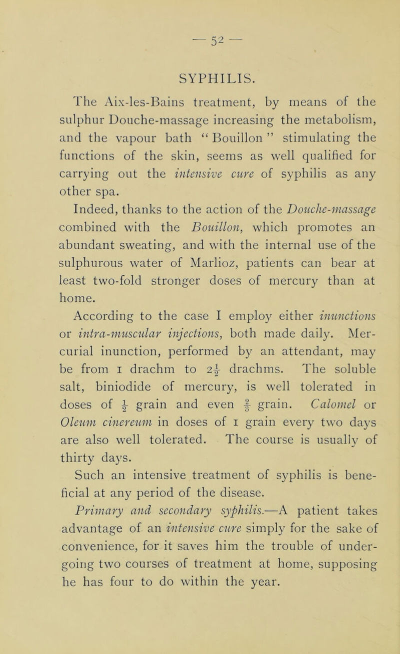 SYPHILIS. The Aix-les-Bains treatment, by means of the sulphur Douche-massage increasing the metabolism, and the vapour bath “ Bouillon ” stimulating the functions of the skin, seems as well qualified for carrying out the intensive cnre of syphilis as any other spa. Indeed, thanks to the action of the Douche-massage combined with the Bouillon, which promotes an abundant sweating, and with the internal use of the sulphurous water of Marlioz, patients can bear at least two-fold stronger doses of mercury than at home. According to the case I emplo}^ either inunctions or intra-muscular injections, both made dail}x Mer- curial inunction, performed by an attendant, may be from i drachm to 2^ drachms. The soluble salt, biniodide of mercury, is well tolerated in doses of ^ grain and even |- grain. Calomel or Oleum cineretmi in doses of i grain every two da}'s are also well tolerated. The course is usually of thirty days. Such an intensive treatment of syphilis is bene- ficial at any period of the disease. Primary and secondary syphilis.—A patient takes advantage of an intensive cure simply for the sake of convenience, for it saves him the trouble of under- going two courses of treatment at home, supposing he has four to do within the year.