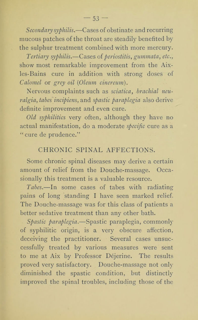 Secondary syphilis.—Cases of obstinate and recurring mucous patches of the throat are steadily benefited by the sulphur treatment combined with more mercury. Tertiary syphilis.—Cases of periostitis, gummata, etc., show most remarkable improvement from the Aix- les-Bains cure in addition with strong doses of Calomel or grey oil {Oleum cinerejun). Nervous complaints such as sciatica, brachial neu- ralgia, tabcs^incipiens, and spastic paraplegia also derive definite improvement and even cure. Old syphilitics very often, although they have no actual manifestation, do a moderate specific cure as a “cure de prudence.” CHRONIC SPINAL AFFECTIONS. Some chronic spinal diseases ma}^ derive a certain amount of relief from the Douche-massage. Occa- sionally this treatment is a valuable resource. Tabes.—In some cases of tabes with radiating pains of long standing I have seen marked relief. The Douche-massage was for this class of patients a better sedative treatment than any other bath. Spastic paraplegia.—Spastic paraplegia, commonly of syphilitic origin, is a very obscure affection, deceiving the practitioner. Several cases unsuc- cessfully treated by various measures were sent to me at Aix by Professor Dejerine. The results proved very satisfactory. Douche-massage not only diminished the spastic condition, but distinctly improved the spinal troubles, including those of the