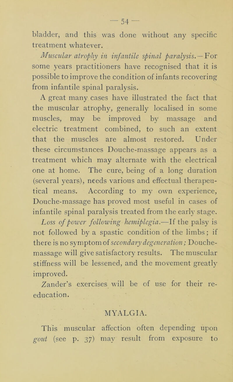 bladder, and this was done without any specific treatment whatever. Muscular atrophy in infaniile spinal paralysis.~¥or some years practitioners have recognised that it is possible to improve the condition of infants recovering from infantile spinal paralysis. A great many cases have illustrated the fact that the muscular atroph}^, generally localised in some muscles, may be improved b}’ massage and electric treatment combined, to such an extent that the muscles are almost restored. Under these circumstances Douche-massage appears as a treatment which may alternate with the electrical one at home. The cure, being of a long duration (several years), needs various and effectual therapeu- tical means. According to my own experience. Douche-massage has proved most useful in cases of infantile spinal paralysis treated from the early stage. Loss of power following hemiplegia.—If the palsy is not followed by a spastic condition of the limbs; if there is no symptom of sceondary degeneration; Douche- massage will give satisfactoi'3' results. The muscular stiffness will be lessened, and the movement greatl}’ improved. Zander’s exercises will be of use for their re- education. MYALGIA. This muscular affection often depending upon gout (see p. 37) may result from exposure to