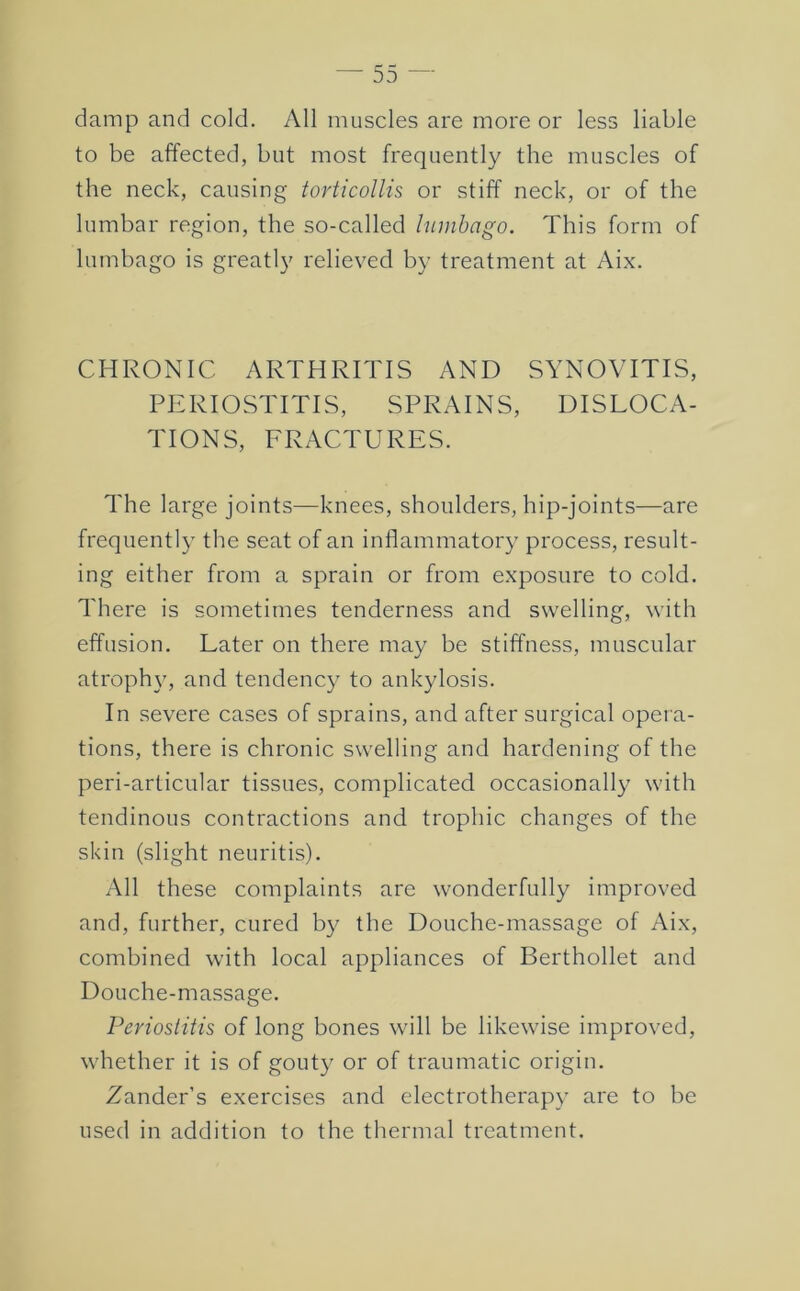 damp and cold. All muscles are more or less liable to be affected, but most frequently the muscles of the neck, causing torticollis or stiff neck, or of the lumbar region, the so-called lumbago. This form of lumbago is greatly relieved by treatment at Aix. CHRONIC ARTHRITIS AND SYNOVITIS, PERIOSTITIS, SPRAINS, DISLOCA- TIONS, FRACTURES. The large joints—knees, shoulders, hip-joints—are frequently the seat of an inflammatory process, result- ing either from a sprain or from exposure to cold. There is sometimes tenderness and swelling, with effusion. Later on there may be stiffness, muscular atrophy, and tendency to ankylosis. In severe cases of sprains, and after surgical opera- tions, there is chronic swelling and hardening of the peri-articular tissues, complicated occasionally with tendinous contractions and trophic changes of the skin (slight neuritis). All these complaints are wonderfully improved and, further, cured by the Douche-massage of Aix, combined with local appliances of Berthollet and Douche-massage. Periostitis of long bones will be likewise improved, whether it is of gouty or of traumatic origin. Zander’s exercises and electrotherapy are to be used in addition to the thermal treatment.