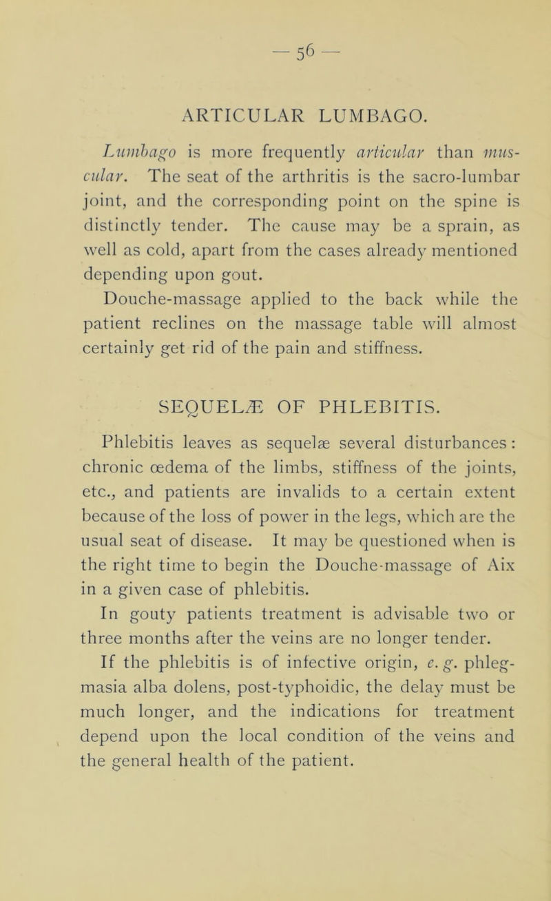 ARTICULAR LUMBAGO. L'lunhago is more frequently articular than mus- cular. The seat of the arthritis is the sacro-lumbar joint, and the corresponding point on the spine is distinctly tender. The cause may be a sprain, as well as cold, apart from the cases already mentioned depending upon gout. Douche-massage applied to the back while the patient reclines on the massage table will almost certainly get rid of the pain and stiffness. SEQUELS OF PHLEBITIS. Phlebitis leaves as sequelae several disturbances : chronic oedema of the limbs, stiffness of the joints, etc., and patients are invalids to a certain extent because of the loss of power in the legs, which are the usual seat of disease. It may be questioned when is the right time to begin the Douche-massage of Aix in a given case of phlebitis. In gouty patients treatment is advisable two or three months after the veins are no longer tender. If the phlebitis is of infective origin, c.g. phleg- masia alba dolens, post-typhoidic, the delay must be much longer, and the indications for treatment depend upon the local condition of the veins and the general health of the patient.