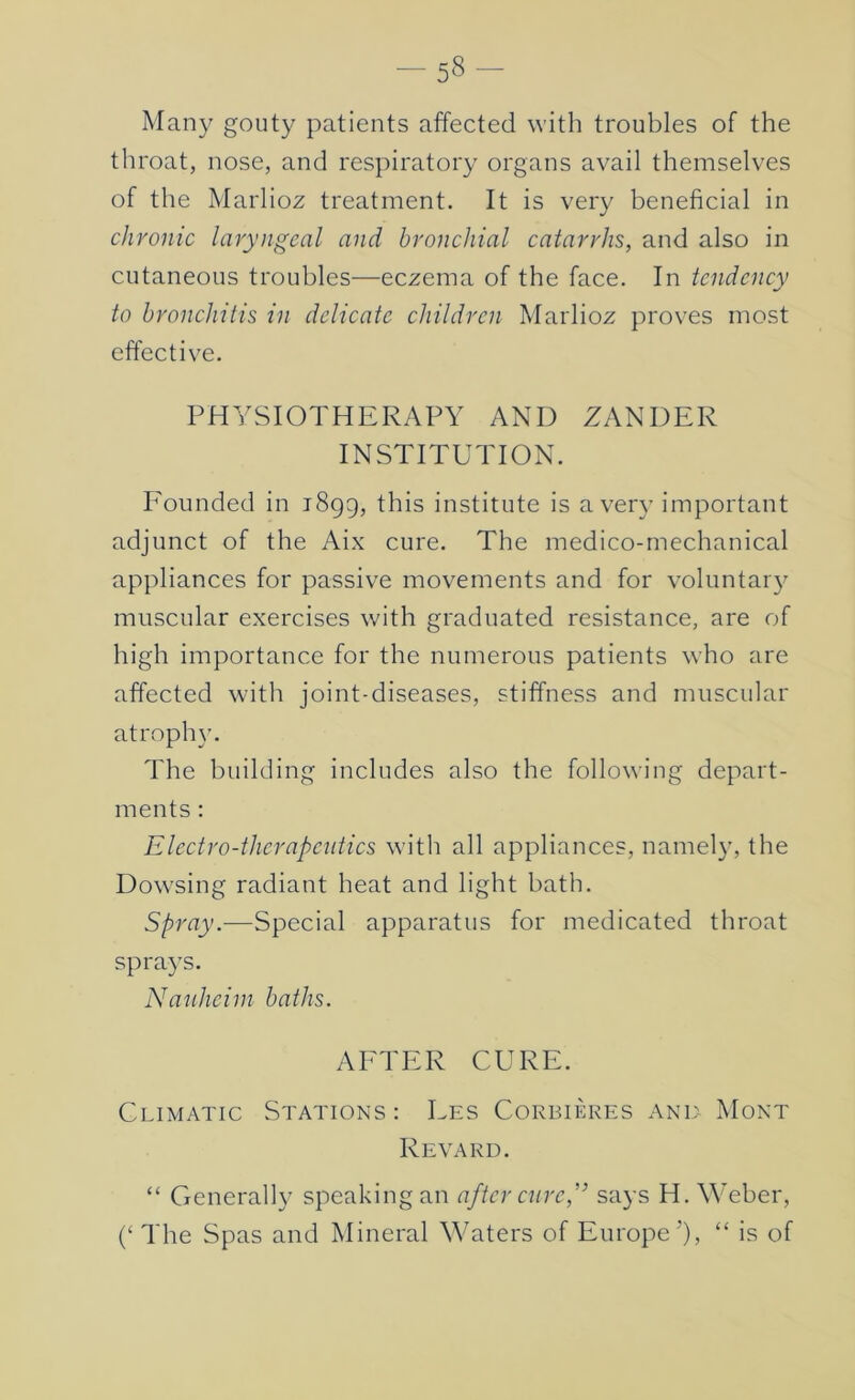 Many gouty patients affected with troubles of the throat, nose, and respiratory organs avail themselves of the Marlioz treatment. It is very beneficial in chronic laryngeal and bronchial catarrhs, and also in cutaneous troubles—eczema of the face. In tendency to bronchitis in delicate children Marlioz proves most effective. PHYSIOTHERAPY AND ZANDER INSTITUTION. I'ounded in 1899, this institute is aver}’ important adjunct of the Aix cure. The medico-mechanical appliances for passive movements and for voluntary muscular exercises with graduated resistance, are of high importance for the numerous patients who are affected with joint-diseases, stiffness and muscular atrophy. The building includes also the following depart- ments : Electro-therapeutics with all appliances, namely, the Dow’sing radiant heat and light bath. Spray.—Special apparatus for medicated throat sprays. Nauheim baths. AFTER CURE. Climatic Stations: Ees Cokbiekes anl Mont Revakd. “ Generally speaking an after cured’ says H. Weber, (‘ The Spas and Mineral Waters of Europe'), “ is of