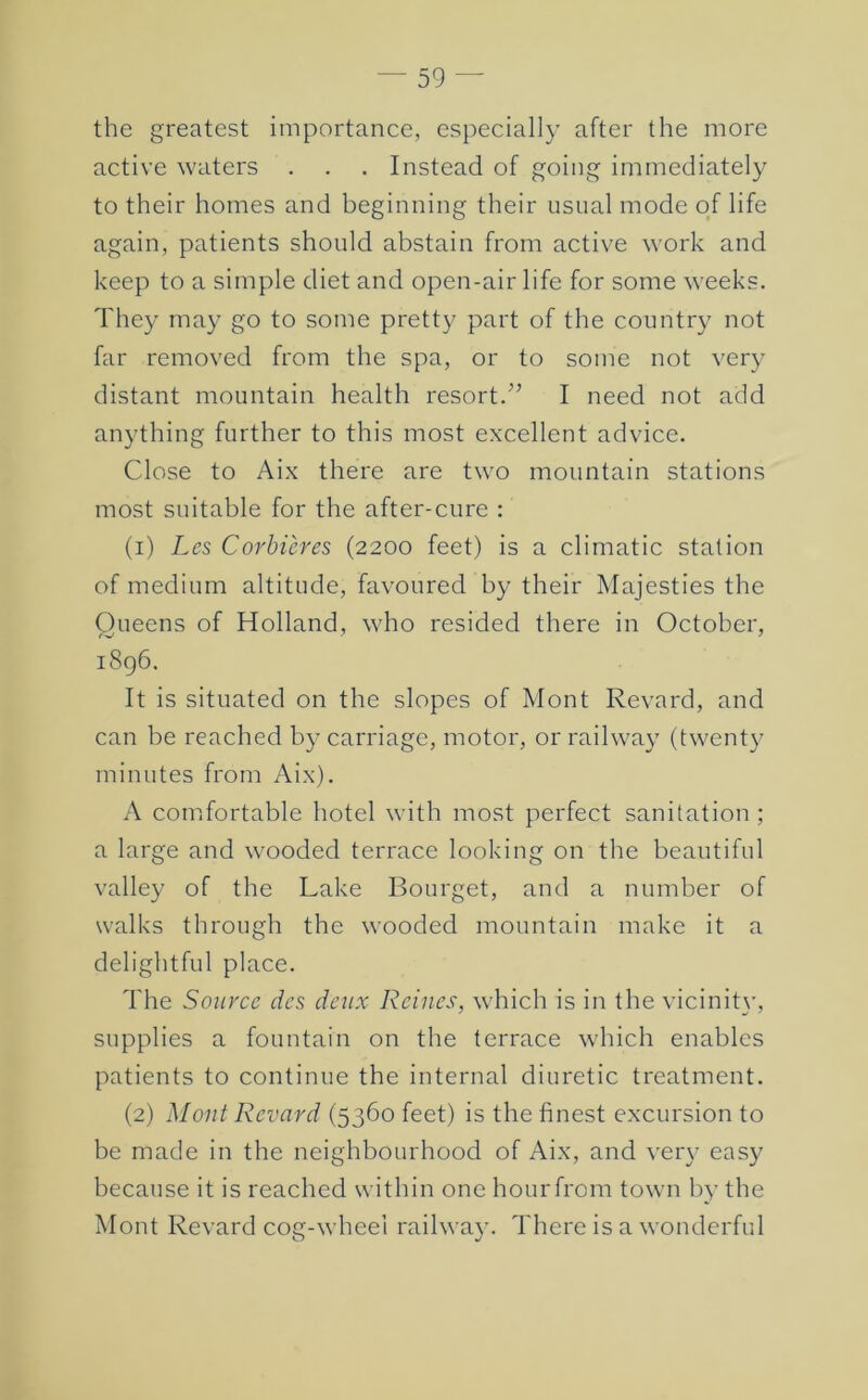 the greatest importance, especially after the more active waters . . . Instead of going immediately to their homes and beginning their usual mode of life again, patients should abstain from active work and keep to a simple diet and open-air life for some weeks. They may go to some pretty part of the country not far removed from the spa, or to some not very distant mountain health resort.^’ I need not add anything further to this most excellent advice. Close to Aix there are two mountain stations most suitable for the after-cure : (1) Les Corbicres (2200 feet) is a climatic station of medium altitude, favoured by their Majesties the Queens of Holland, who resided there in October, 1896. It is situated on the slopes of Mont Revard, and can be reached by carriage, motor, or railway (twenty minutes from Aix). A comfortable hotel with most perfect sanitation ; a large and wooded terrace looking on the beautiful valley of the Lake Bourget, and a number of walks through the wooded mountain make it a delightful place. The Source dcs de^ix Rcines, which is in the vicinit}’, supplies a fountain on the terrace which enables patients to continue the internal diuretic treatment. (2) Mont Revard (5360 feet) is the finest excursion to be made in the neighbourhood of Aix, and very easy because it is reached within one hour from town by the Mont Revard cog-wheel railway. There is a wonderful