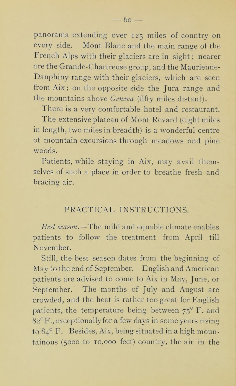 panorama extending over 125 miles of country on every side. Mont Blanc and the main range ol the French Alps with their glaciers are in sight; nearer are the Grande-Chartreuse group, and the Maurienne- Dauphiny range with their glaciers, which are seen from Aix; on the opposite side the Jura range and the mountains above Geneva (fift}^ miles distant). There is a very comfortable hotel and restaurant. The extensive plateau of Mont Revard (eight miles in length, two miles in breadth) is a wonderful centre of mountain excursions through meadows and pine woods. Patients, while staying in Aix, may avail them- selves of such a place in order to breathe fresh and bracing air. PRACTICAL INSTRUCTIONS. Best season.—The mild and equable climate enables patients to follow the treatment from April till November. Still, the best season dates from the beginning of Mny to the end of September. English and American patients are advised to come to Aix in May, June, or September. The months of July and August are crowded, and the heat is rather too great for English patients, the temperature being between 75° F. and 82°F., exceptionally for a few days in some years rising to 84° F. Besides, Aix, being situated in a high moun- tainous (5000 to 10,000 feet) country, the air in the