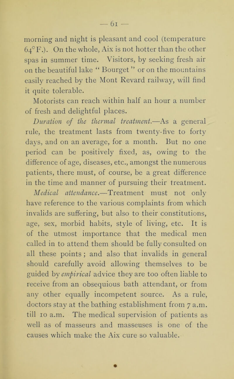 morning and night is pleasant and cool (temperature 64° F.). On the whole, Aix is not hotter than the other spas in summer time. Visitors, by seeking fresh air on the beautiful lake “ Bourget ” or on the mountains easily reached by the Mont Revard railway, will find it quite tolerable. Motorists can reach within half an hour a number of fresh and delightful places. Duration of the thermal treatment.—As a general rule, the treatment lasts from twenty-five to forty days, and on an average, for a month. But no one period can be positively fixed, as, owing to the difference of age, diseases, etc., amongst the numerous patients, there must, of course, be a great difference in the time and manner of pursuing their treatment. Medical attendance.—Treatment must not only have reference to the various complaints from which invalids are suffering, but also to their constitutions, age, sex, morbid habits, style of living, etc. It is of the utmost importance that the medical men called in to attend them should be fully consulted on all these points ; and also that invalids in general should carefully avoid allowing themselves to be guided hy empirical advice they are too often liable to receive from an obsequious bath attendant, or from any other equally incompetent source. As a rule, doctors stay at the bathing establishment from 7 a.m. till 10 a.m. The medical supervision of patients as well as of masseurs and masseuses is one of the causes which make the Aix cure so valuable.
