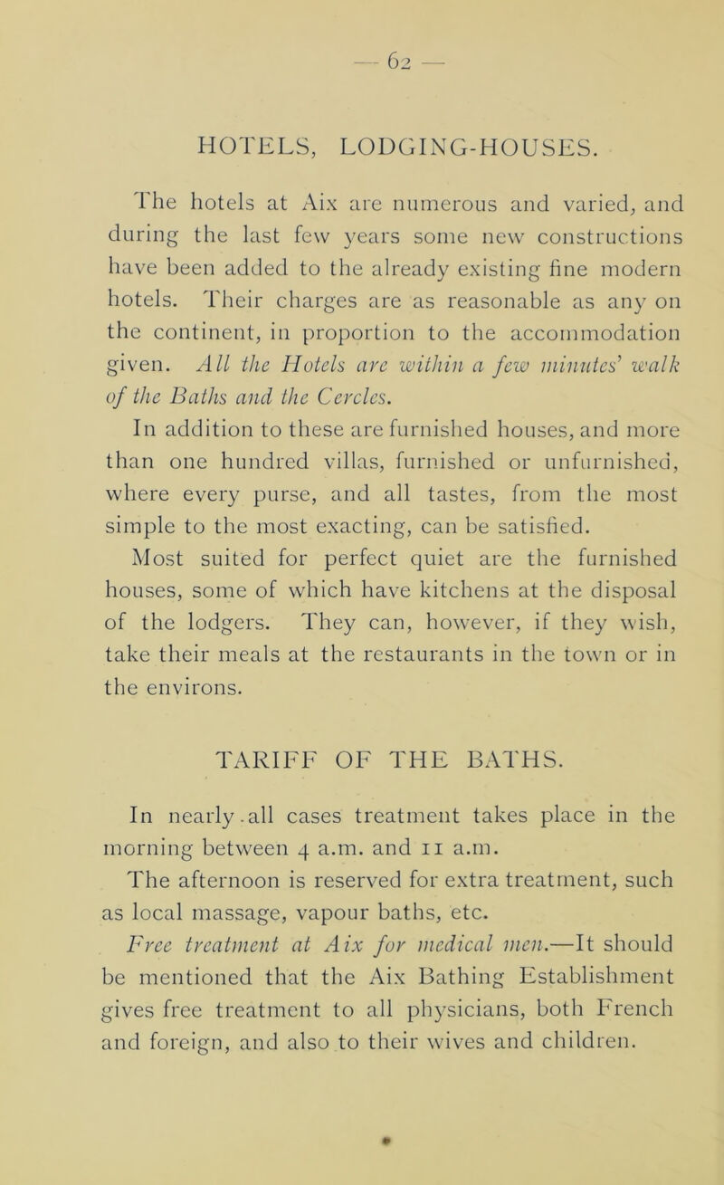 HOTELS, LODGING-HOUSES. 1 he hotels at Aix are numerous and varied, and during the last few }’ears some new constructions have been added to the already existing fine modern hotels. Their charges are as reasonable as any on the continent, in proportion to the accommodation given. All the Hotels are within a few minutes^ walk of the Baths and the Cercles. In addition to these are furnished houses, and more than one hundred villas, furnished or unfurnished, where every purse, and all tastes, from the most simple to the most exacting, can be satisfied. Most suited for perfect quiet are the furnished houses, some of which have kitchens at the disposal of the lodgers. They can, however, if they wish, take their meals at the restaurants in the town or in the environs. TARIEE OE THE BATHS. In nearly.all cases treatment takes place in the morning between 4 a.m. and ii a.m. The afternoon is reserved for extra treatment, such as local massage, vapour baths, etc. Free treatment at Aix for medical men.—It should be mentioned that the Aix Bathing Establishment gives free treatment to all ph}^sicians, both French and foreign, and also to their wives and children.