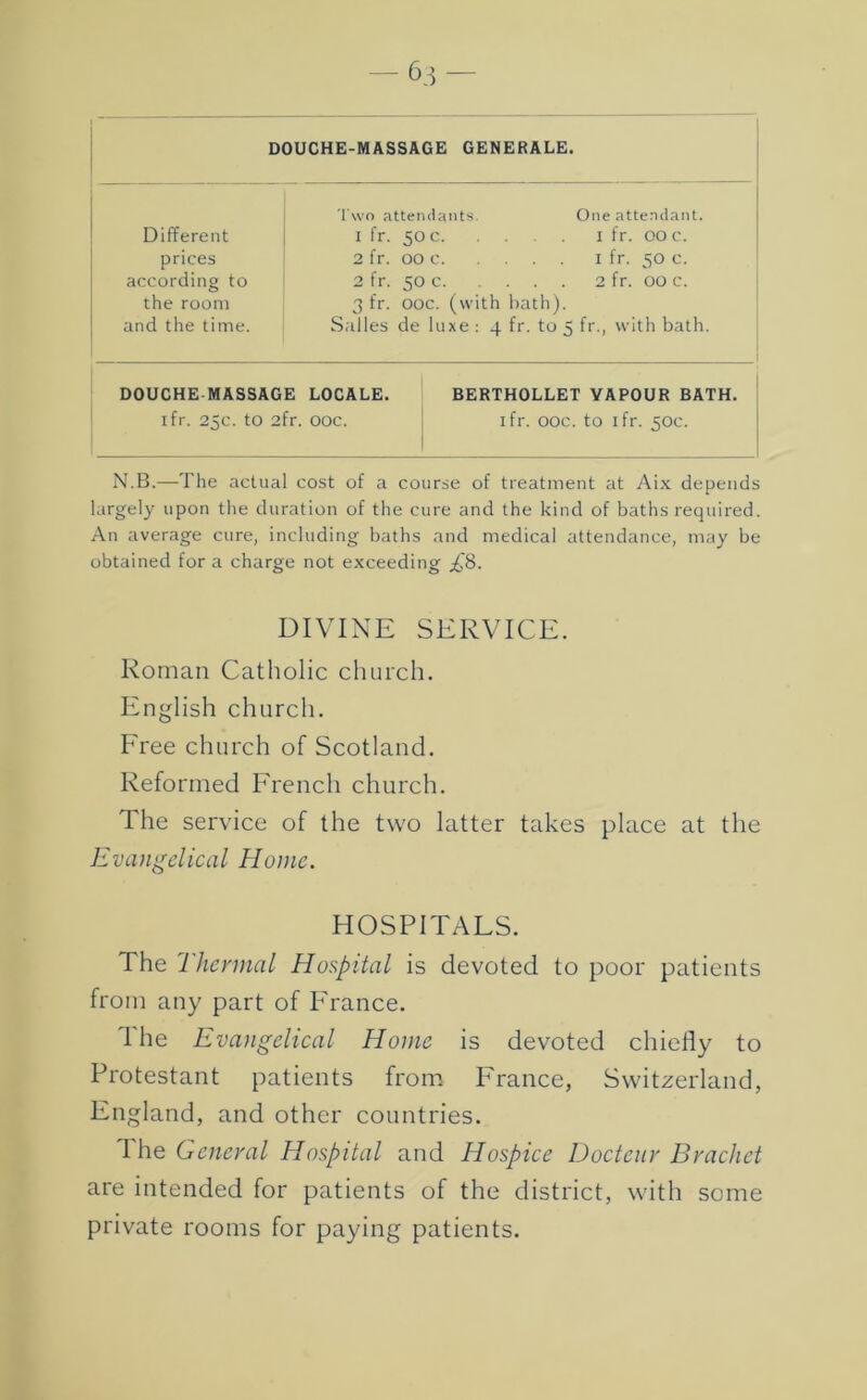 63- DOUCHE-MASSAGE GENERALE. I'wo attendants. One attendant. Different I fr. 50 c I fr. 00 c. prices 2 fr. 00 c I fr. 50 c. according to 2 fr. 50 c 2 fr. 00 c. the room 3 fr. ooc. (with bath). and the time. Salles de luxe : 4 fr. to 5 fr., with bath. DOUCHE MASSAGE LOCALE. BERTHOLLET VAPOUR BATH. ifr. 25c. to 2fr. ooc. j ifr. ooc. to ifr. 50c. N.B.—The actual cost of a course of treatment at Aix depends largely upon the duration of the cure and the kind of baths required. An average cure, including baths and medical attendance, may be obtained for a charge not exceedi ng ;^8. DIVINE SERVICE. Roman Catholic church. English church. Free church of Scotland. Reformed French church. The service of the two latter takes place at the Evangelical Home. HOSPITALS. The Thermal Hospital is devoted to poor patients from any part of P'rance. The Evangelical Home is devoted chiefly to Protestant patients from I^rance, Switzerland, England, and other countries. I he General Hospital and Hospice Docteur Bracket are intended for patients of the district, with some private rooms for paying patients.
