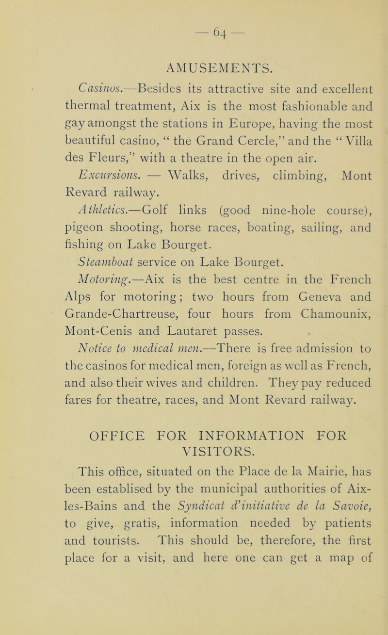 AMUSEMENTS. Casinos.—Besides its attractive site and excellent thermal treatment, Aix is the most fashionable and gay amongst the stations in Europe, having the most beautiful casino, “ the Grand Cercle,” and the “ Villa des Fleurs,” with a theatre in the open air. Excursions. — Walks, drives, climbing, Mont Revard railway. xithletics.—Golf links (good nine-hole course), pigeon shooting, horse races, boating, sailing, and fishing on Lake Bourget. Steamboat service on Lake Bourget. Motoring.—Aix is the best centre in the French Alps for motoring; two hours from Geneva and Grande-Chartreuse, four hours from Chamounix, Mont-Cenis and Lautaret passes. Notice to medical men.—There is free admission to the casinos for medical men, foreign as well as French, and also their wives and children. They pay reduced fares for theatre, races, and Mont Revard railway. OFFICE FOR INFORMATION FOR VISITORS. This office, situated on the Place de la Mairie, has been establised by the municipal authorities of Aix- les-Bains and the Syndicat d’initiative de la Savoie, to give, gratis, information needed by patients and tourists. This should be, therefore, the first place for a visit, and here one can get a map of