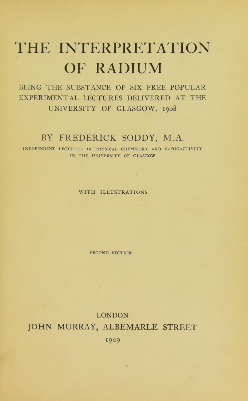 THE INTERPRETATION OF RADIUM BEING THE SUBSTANCE OF SIX FREE POPULAR EXPERIMENTAL LECTURES DELIVERED AT THE UNIVERSITY OF GLASGOW, 1908 BY FREDERICK SODDY, M.A. INDEPENDENT LECTURER IN PHYSICAL CHEMISTRY AND RADIOACTIVITY IN THE UNIVERSITY OF GLASGOW WITH ILLUSTRATIONS SECOND EDITION LONDON JOHN MURRAY, ALBEMARLE STREP:T 1909