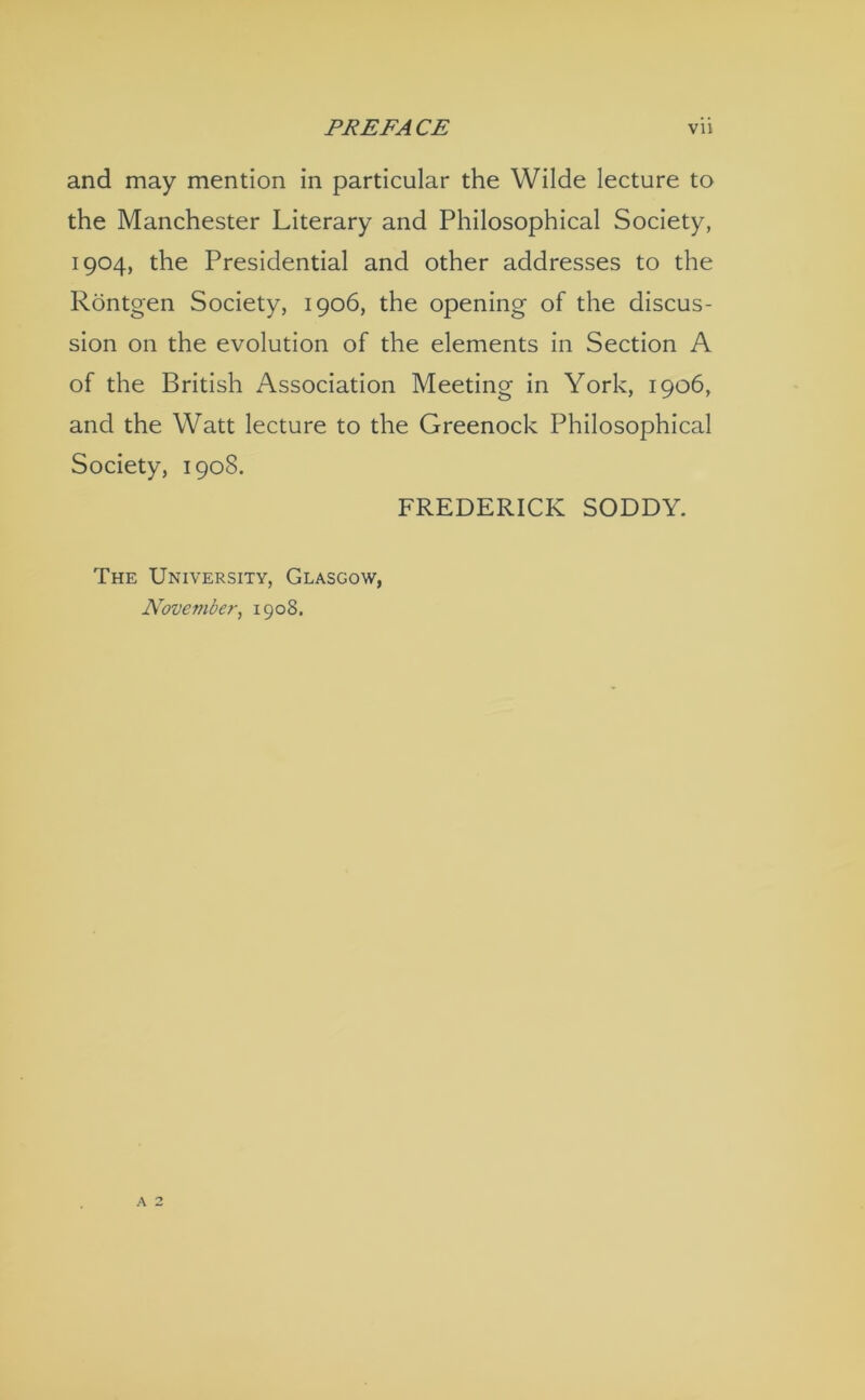 and may mention in particular the Wilde lecture to the Manchester Literary and Philosophical Society, 1904, the Presidential and other addresses to the Rontgen Society, 1906, the opening of the discus- sion on the evolution of the elements in Section A of the British Association Meeting in York, 1906, and the Watt lecture to the Greenock Philosophical Society, 1908. FREDERICK SODDY. The University, Glasgow, November^ 1908.