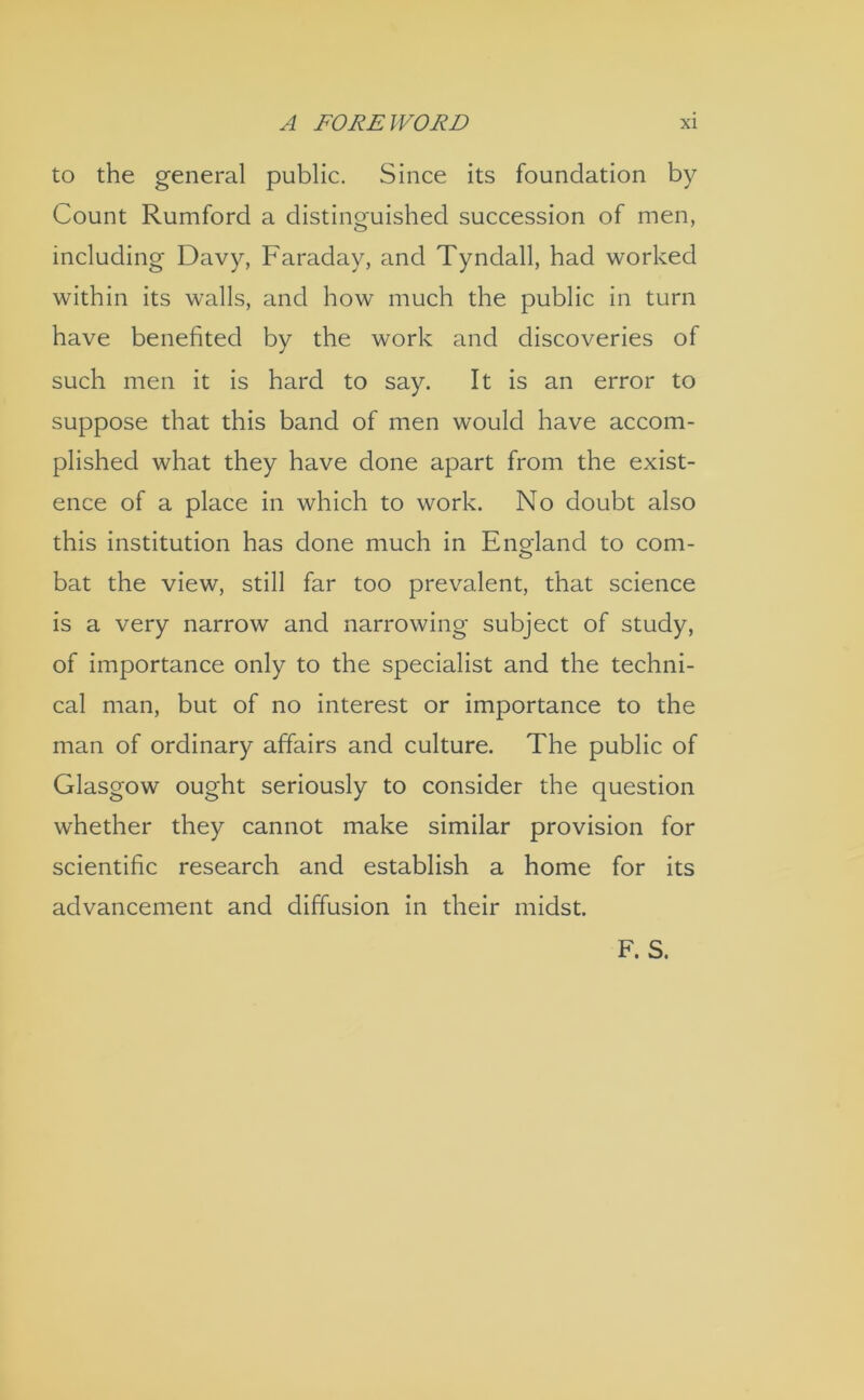 to the general public. Since its foundation by Count Rumford a distinguished succession of men, including Davy, Faraday, and Tyndall, had worked within its walls, and how much the public in turn have benefited by the work and discoveries of such men it is hard to say. It is an error to suppose that this band of men would have accom- plished what they have done apart from the exist- ence of a place in which to work. No doubt also this institution has done much in Eno-land to com- o bat the view, still far too prevalent, that science is a very narrow and narrowing subject of study, of importance only to the specialist and the techni- cal man, but of no interest or importance to the man of ordinary affairs and culture. The public of Glasgow ought seriously to consider the question whether they cannot make similar provision for scientific research and establish a home for its advancement and diffusion in their midst. F. S.