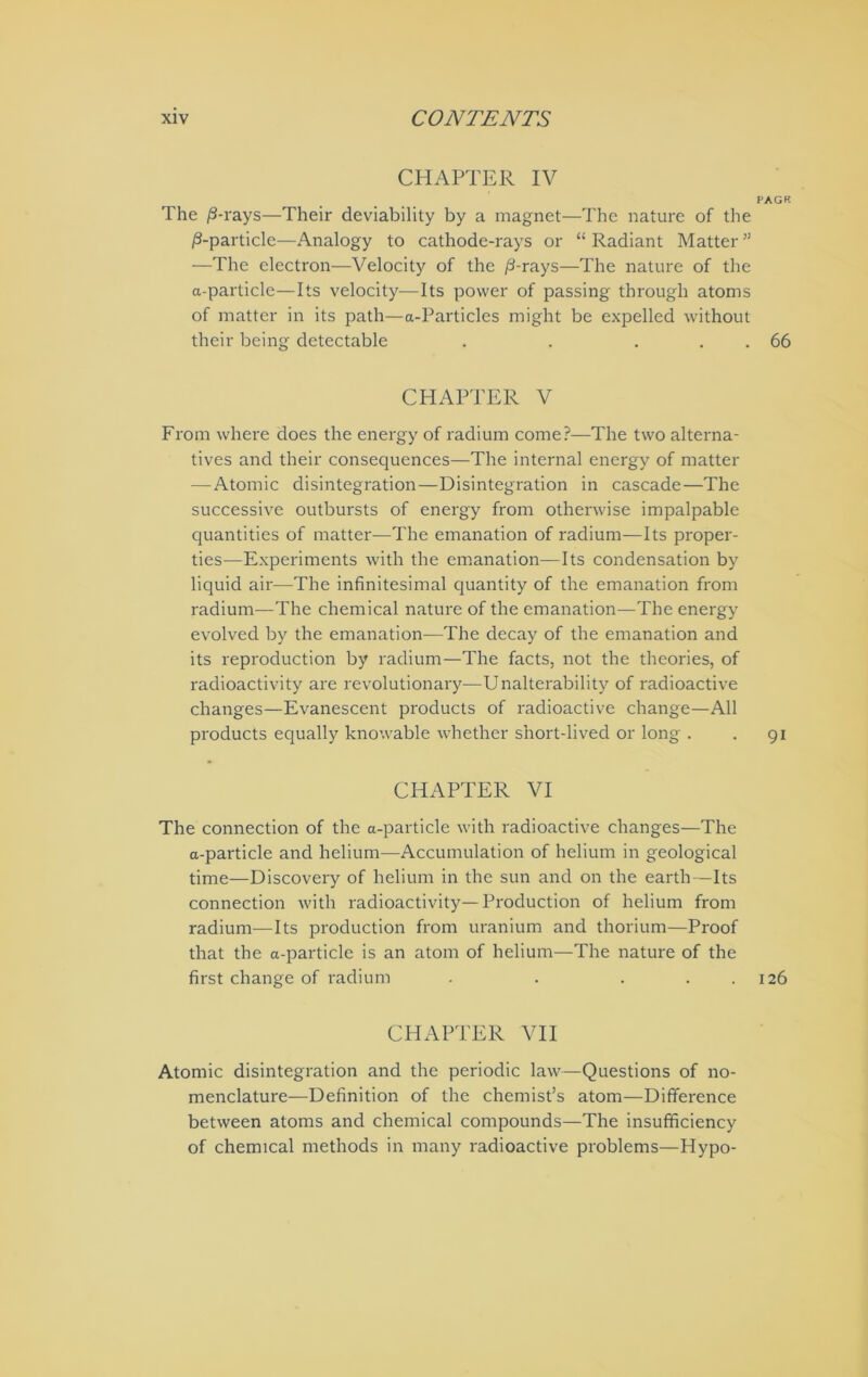 CHAPTER IV PACK The /3-rays—Their deviability by a magnet—The nature of the ^-particle—Analogy to cathode-rays or “ Radiant Matter ” —The electron—Velocity of the /3-rays—The nature of the a-particle—Its velocity—Its power of passing through atoms of matter in its path—a-Particles might be expelled without their being detectable . . . . . 66 CHAPTER V From where does the energy of radium come?—The two alterna- tives and their consequences—The internal energy of matter — Atomic disintegration—Disintegration in cascade—The successive outbursts of energy from otherwise impalpable quantities of matter—The emanation of radium—Its proper- ties—Experiments with the emanation—Its condensation by liquid ail'—The infinitesimal quantity of the emanation from radium—The chemical nature of the emanation—The energy evolved by the emanation—The decay of the emanation and its reproduction by radium—The facts, not the theories, of radioactivity are revolutionary—Unalterability of radioactive changes—Evanescent products of radioactive change—All products equally knowable whether short-lived or long . . gi CHAPTER VI The connection of the a-particle with radioactive changes—The a-particle and helium—Accumulation of helium in geological time—Discovery of helium in the sun and on the earth—Its connection with radioactivity—Production of helium from radium—Its production from uranium and thorium—Proof that the a-particle is an atom of helium—The nature of the first change of radium . . . . . 126 CHAPTER VII Atomic disintegration and the periodic law—Questions of no- menclature—Definition of the chemist’s atom—Difference between atoms and chemical compounds—The insufficiency of chemical methods in many radioactive problems—Hypo-