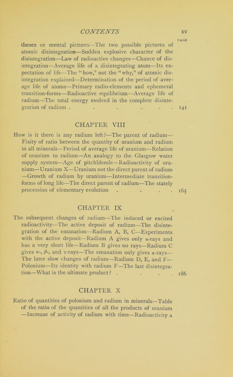 PAGE theses or mental pictures—The two possible pictures of atomic disintegration—Sudden explosive character of the disintegration—Law of radioactive changes—Chance of dis- integration—Average life of a disintegrating atom—Its ex- pectation of life—The “ how,” not the “ why,” of atomic dis- integration explained—Determination of the period of aver- age life of atoms—Primary radio-elements and ephemeral transition-forms—Radioactive equilibrium—Average life of radium—The total energy evolved in the complete disinte- gration of radium . . . ... 141 CHAPTER VIII How is it there is any radium left?—The parent of radium— Fixity of ratio between the quantity of uranium and radium in all minerals—Period of average life of uranium—Relation of uranium to radium—An analogy to the Glasgow water supply system—Age of pitchblende—Radioactivity of ura- nium—Uranium X—Uranium not the direct parent of radium —Growth of radium by uranium—Intermediate transition- forms of long life—The direct parent of radium—The stately procession of elementary evolution . ... 165 CHAPTER IX The subsequent changes of radium—The induced or excited radioactivity—The active deposit of radium—The disinte- gration of the emanation—Radium A, B, C—Experiments with the active deposit—Radium A gives only a-rays and has a very short life—Radium B gives no rays—Radium C gives a-, and 7-rays—The emanation only gives a-rays— The later slow changes of radium—Radium D, E, and F— Polonium—Its identity with radium F—The last disintegra- tion—What is the ultimate product ? . . . . 186 CHAPTER X Ratio of quantities of polonium and radium in minerals—Table of the ratio of the quantities of all the products of uranium — Increase of activity of radium with time—Radioactivity a