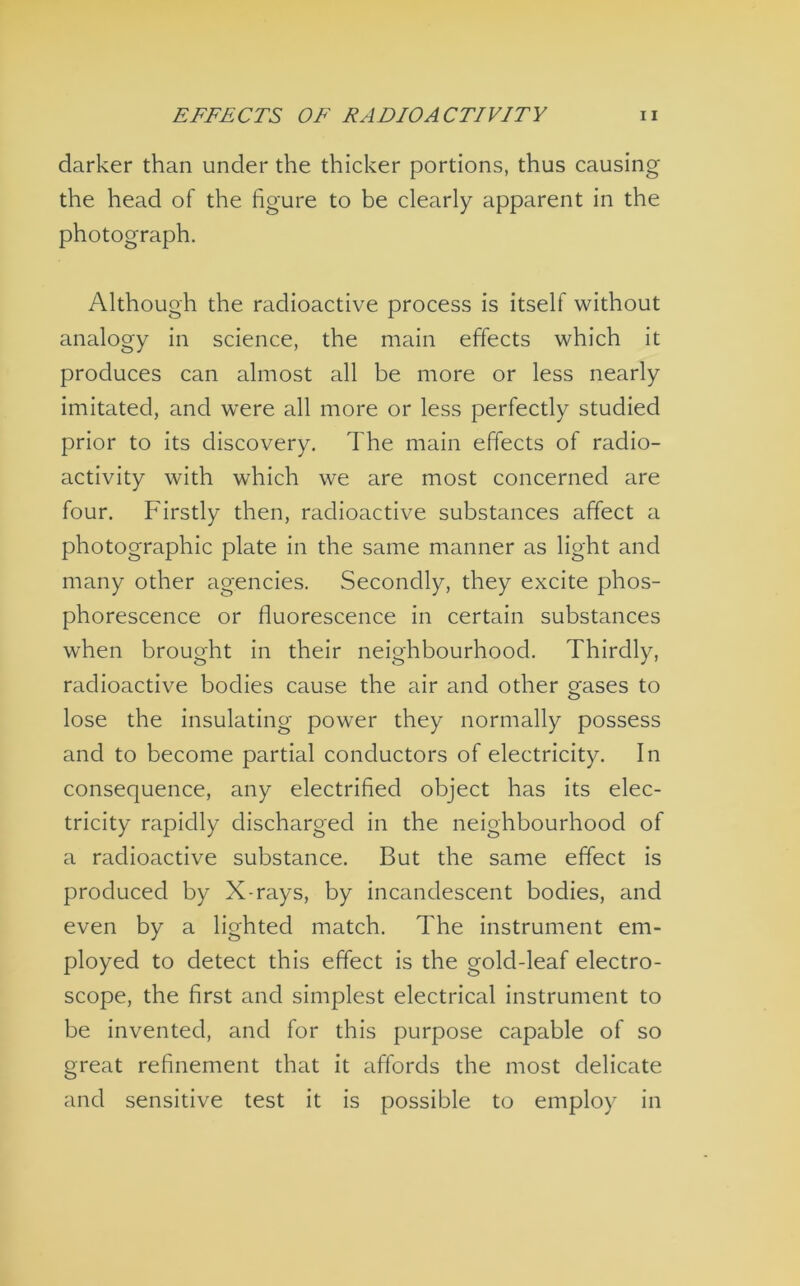 darker than under the thicker portions, thus causing the head of the figure to be clearly apparent in the photograph. Although the radioactive process is itself without analogy in science, the main effects which it produces can almost all be more or less nearly imitated, and were all more or less perfectly studied prior to its discovery. The main effects of radio- activity with which we are most concerned are four. Firstly then, radioactive substances affect a photographic plate in the same manner as light and many other agencies. Secondly, they excite phos- phorescence or fluorescence in certain substances when brought in their neighbourhood. Thirdly, radioactive bodies cause the air and other erases to lose the insulating power they normally possess and to become partial conductors of electricity. In consequence, any electrified object has its elec- tricity rapidly discharged in the neighbourhood of a radioactive substance. But the same effect is produced by X-rays, by incandescent bodies, and even by a lighted match. The instrument em- ployed to detect this effect is the gold-leaf electro- scope, the first and simplest electrical instrument to be invented, and for this purpose capable of so great refinement that it affords the most delicate and sensitive test it is possible to employ in