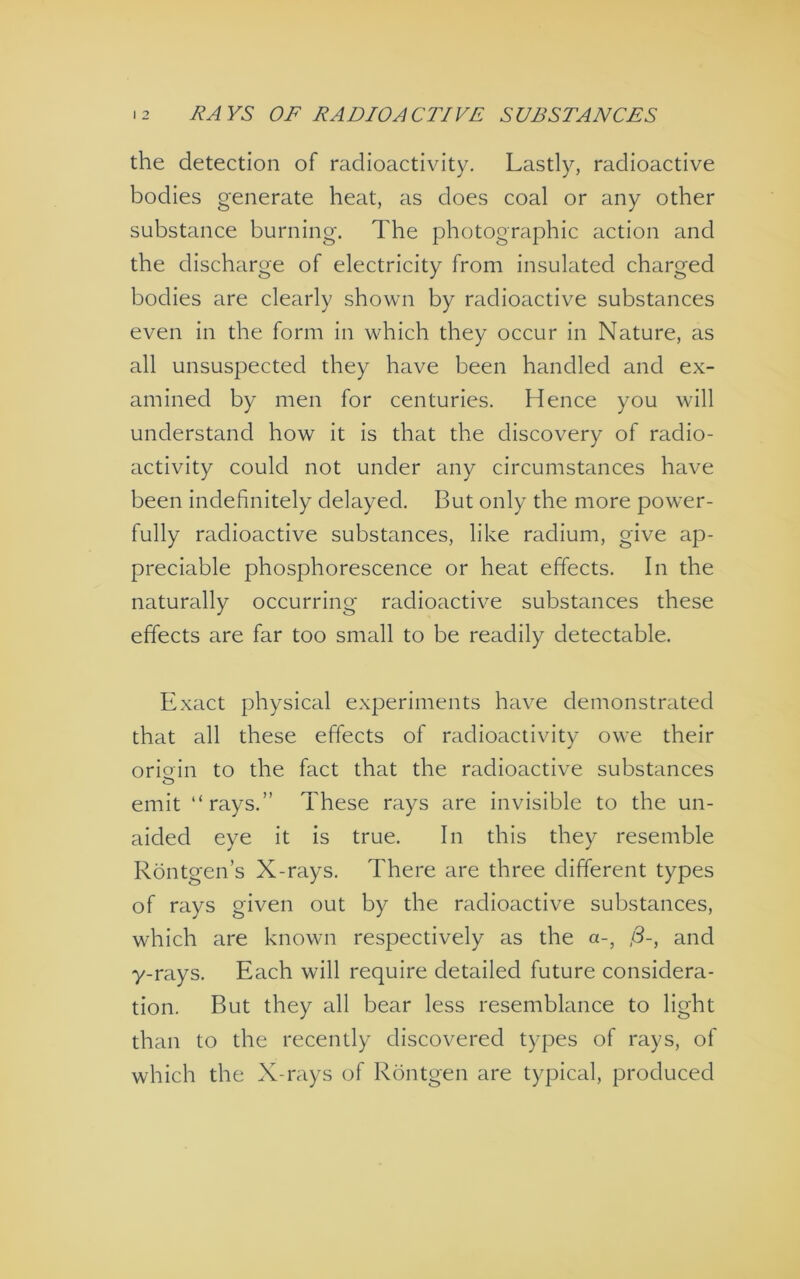 the detection of radioactivity. Lastly, radioactive bodies generate heat, as does coal or any other substance burning. The photographic action and the discharge of electricity from insulated charged bodies are clearly shown by radioactive substances even in the form in which they occur in Nature, as all unsuspected they have been handled and ex- amined by men for centuries. Hence you will understand how it is that the discovery of radio- activity could not under any circumstances have been indefinitely delayed. But only the more power- fully radioactive substances, like radium, give ap- preciable phosphorescence or heat effects. In the naturally occurring radioactive substances these effects are far too small to be readily detectable. Exact physical experiments have demonstrated that all these effects of radioactivity owe their origin to the fact that the radioactive substances O emit “rays.” These rays are invisible to the un- aided eye it is true. In this they resemble Rdntgen’s X-rays. There are three different types of rays given out by the radioactive substances, which are known respectively as the a-, ,8-, and y-rays. Each will require detailed future considera- tion. But they all bear less resemblance to light than to the recently discovered types of rays, of which the X-rays of Rontgen are typical, produced