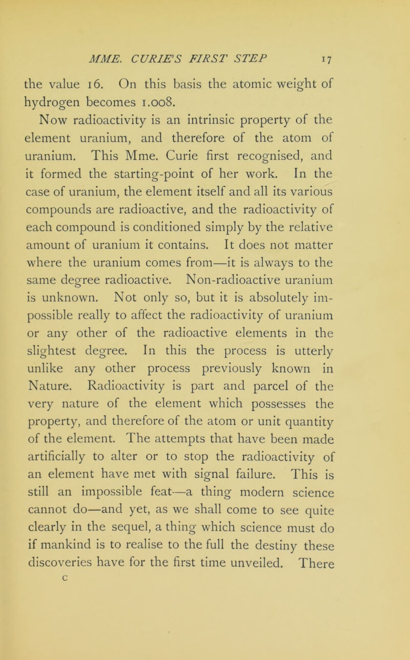 the value 16. On this basis the atomic weight of hydrogen becomes 1.008. Now radioactivity is an intrinsic property of the element uranium, and therefore of the atom of uranium. This Mme. Curie first recognised, and it formed the starting-point of her work. In the case of uranium, the element itself and all its various compounds are radioactive, and the radioactivity of each compound is conditioned simply by the relative amount of uranium it contains. It does not matter where the uranium comes from—it is always to the same decree radioactive. Non-radioactive uranium O is unknown. Not only so, but It is absolutely im- possible really to affect the radioactivity of uranium or any other of the radioactive elements in the slightest degree. In this the process is utterly unlike any other process previously known in Nature. Radioactivity is part and parcel of the very nature of the element which possesses the property, and therefore of the atom or unit quantity of the element. The attempts that have been made artificially to alter or to stop the radioactivity of an element have met with signal failure. This is still an impossible feat—a thing modern science cannot do—and yet, as we shall come to see quite clearly in the sequel, a thing which science must do if mankind is to realise to the full the destiny these discoveries have for the first time unveiled. There