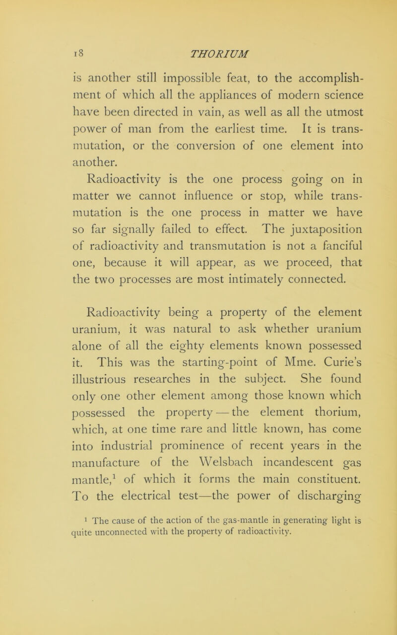 is another still impossible feat, to the accomplish- ment of which all the appliances of modern science have been directed in vain, as well as all the utmost power of man from the earliest time. It is trans- mutation, or the conversion of one element into another. Radioactivity is the one process going on in matter we cannot influence or stop, while trans- mutation is the one process in matter we have so far signally failed to effect. The juxtaposition of radioactivity and transmutation is not a fanciful one, because it will appear, as we proceed, that the two processes are most intimately connected. Radioactivity being a property of the element uranium, it was natural to ask whether uranium alone of all the eighty elements known possessed it. This was the starting-point of Mme. Curie’s illustrious researches in the subject. She found only one other element among those known which possessed the property — the element thorium, which, at one time rare and little known, has come into industrial prominence of recent years in the manufacture of the Welsbach incandescent eas mantle,^ of which it forms the main constituent. To the electrical test—the power of discharging 1 The cause of the action of the gas-mantle in generating light is quite unconnected with the property of radioactivity.