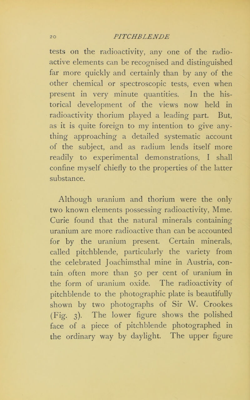 tests on the radioactivity, any one of the radio- active elements can be recognised and distinguished far more quickly and certainly than by any of the other chemical or spectroscopic tests, even when present in very minute quantities. In the his- torical development of the views now held in radioactivity thorium played a leading part. But, as it is quite foreign to my intention to give any- thing approaching a detailed systematic account of the subject, and as radium lends itself more readily to experimental demonstrations, I shall confine myself chiefly to the properties of the latter substance. Although uranium and thorium were the only two known elements possessing radioactivity. Mine. Curie found that the natural minerals containing uranium are more radioactive than can be accounted for by the uranium present. Certain minerals, called pitchblende, particularly the variety from the celebrated Joachimsthal mine in Austria, con- tain often more than 50 per cent of uranium in the form of uranium oxide. The radioactivity of pitchblende to the photographic plate is beautifully shown by two photographs of Sir W. Crookes (Fig. 3). The lower figure shows the polished face of a piece of pitchblende photographed in the ordinary way by daylight. The upper figure