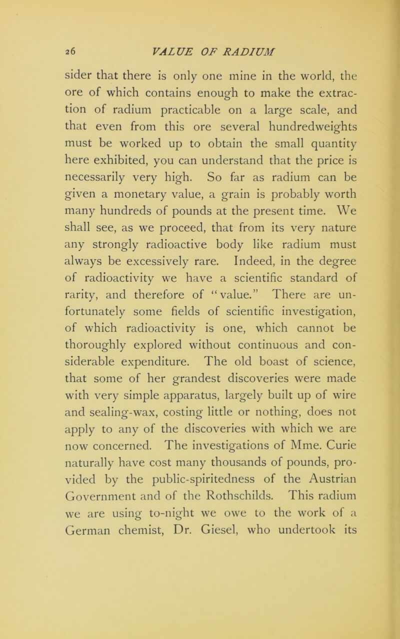 sider that there is only one mine in the world, the ore of which contains enough to make the extrac- tion of radium practicable on a large scale, and that even from this ore several hundredweights must be worked up to obtain the small quantity here exhibited, you can understand that the price is necessarily very high. So far as radium can be given a monetary value, a grain is probably worth many hundreds of pounds at the present time. We shall see, as we proceed, that from its very nature any strongly radioactive body like radium must always be excessively rare. Indeed, in the degree of radioactivity we have a scientific standard of rarity, and therefore of “value.” There are un- fortunately some fields of scientific investigation, of which radioactivity is one, which cannot be thoroughly explored without continuous and con- siderable expenditure. The old boast of science, that some of her grandest discoveries were made with very simple apparatus, largely built up of wire and sealing-wax, costing little or nothing, does not apply to any of the discoveries with which we are now concerned. The investigations of Mme. Curie naturally have cost many thousands of pounds, pro- vided by the public-spiritedness of the Austrian Government and of the Rothschilds. This radium we are using to-night we owe to the work of a German chemist. Dr. Giesel, who undertook its