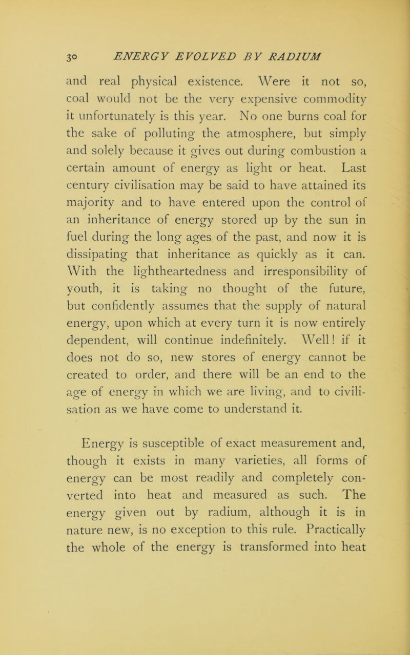 and real physical existence. Were it not so, coal would not be the very expensive commodity it unfortunately is this year. No one burns coal for the sake of polluting the atmosphere, but simply and solely because it gives out during combustion a certain amount of energy as light or heat. Last century civilisation may be said to have attained its majority and to have entered upon the control of an inheritance of energy stored up by the sun in fuel during the long ages of the past, and now it is dissipating that inheritance as quickly as it can. With the lightheartedness and irresponsibility of youth, it is taking no thought of the future, but confidently assumes that the supply of natural energy, upon which at every turn it is now entirely dependent, will continue indefinitely. Well! if it does not do so, new stores of energy cannot be created to order, and there will be an end to the age of energy in which we are living, and to civili- sation as we have come to understand it. Energy is susceptible of exact measurement and, though it exists in many varieties, all forms of energy can be most readily and completely con- verted into heat and measured as such. The energy given out by radium, although it is in nature new, is no exception to this rule. Practically the whole of the energy is transformed into heat