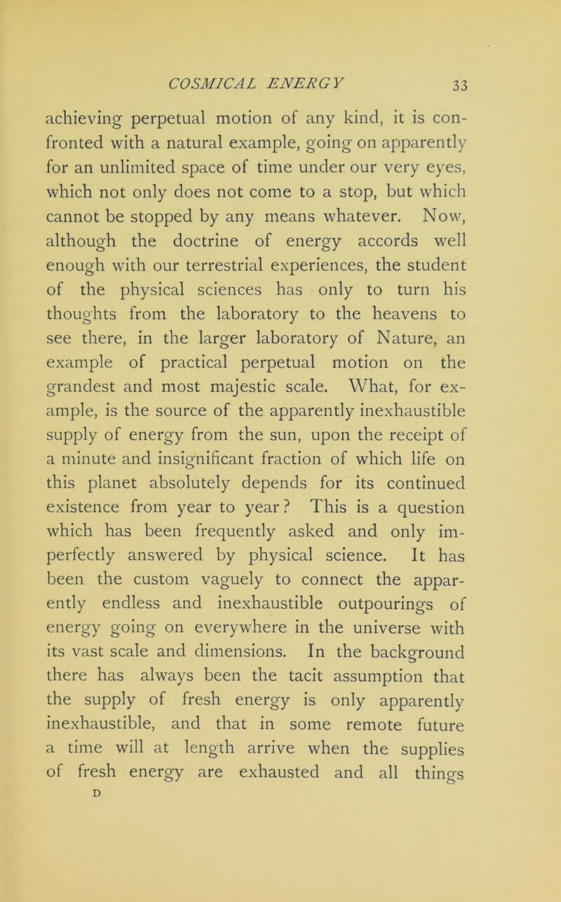 achieving perpetual motion of any kind, it is con- fronted with a natural example, going on apparently for an unlimited space of time under our very eyes, which not only does not come to a stop, but which cannot be stopped by any means whatever. Now, although the doctrine of energy accords well enough with our terrestrial experiences, the student of the physical sciences has only to turn his thoughts from the laboratory to the heavens to see there, in the larger laboratory of Nature, an example of practical perpetual motion on the grandest and most majestic scale. What, for ex- ample, is the source of the apparently inexhaustible supply of energy from the sun, upon the receipt of a minute and insignificant fraction of which life on this planet absolutely depends for its continued existence from year to year ? This is a question which has been frequently asked and only im- perfectly answered by physical science. It has been the custom vaguely to connect the appar- ently endless and inexhaustible outpourings of energy going on everywhere in the universe with its vast scale and dimensions. In the background there has always been the tacit assumption that the supply of fresh energy is only apparently inexhaustible, and that in some remote future a time will at length arrive when the supplies of fresh energy are exhausted and all things D