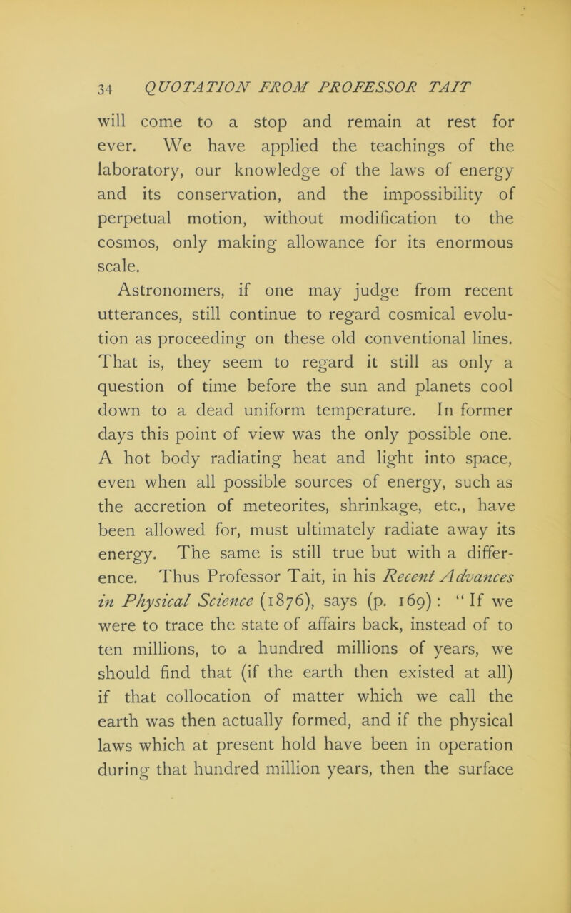 will come to a stop and remain at rest for ever. We have applied the teachings of the laboratory, our knowledge of the laws of energy and its conservation, and the impossibility of perpetual motion, without modification to the cosmos, only making allowance for its enormous scale. Astronomers, if one may judge from recent utterances, still continue to regard cosmical evolu- tion as proceeding on these old conventional lines. That is, they seem to regard it still as only a question of time before the sun and planets cool down to a dead uniform temperature. In former days this point of view was the only possible one. A hot body radiating heat and light into space, even when all possible sources of energy, such as the accretion of meteorites, shrinkage, etc., have been allowed for, must ultimately radiate away its energy. The same is still true but with a differ- ence, Thus Professor Tait, in his Recent Advances in Physical Science (1876), says (p. 169) : “ If we were to trace the state of affairs back, instead of to ten millions, to a hundred millions of years, we should find that (if the earth then existed at all) if that collocation of matter which we call the earth was then actually formed, and if the physical laws which at present hold have been in operation during that hundred million years, then the surface