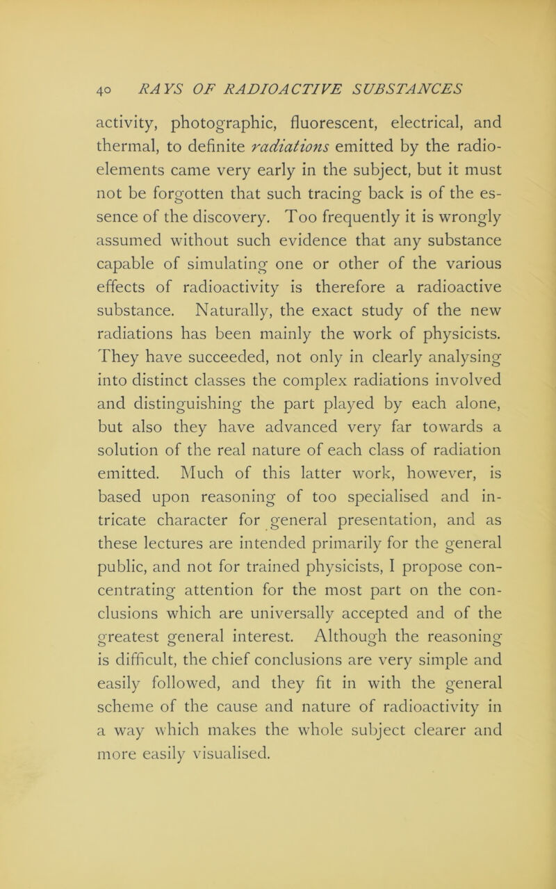 activity, photographic, fluorescent, electrical, and thermal, to definite radiations emitted by the radio- elements came very early in the subject, but it must not be fororotten that such tracing back is of the es- o & sence of the discovery. Too frequently it is wrongly assumed without such evidence that any substance capable of simulating one or other of the various effects of radioactivity is therefore a radioactive substance. Naturally, the exact study of the new radiations has been mainly the work of physicists. They have succeeded, not only in clearly analysing into distinct classes the complex radiations involved and distinguishing the part played by each alone, but also they have advanced very far towards a solution of the real nature of each class of radiation emitted. Much of this latter work, however, is based upon reasoning of too specialised and in- tricate character for general presentation, and as these lectures are intended primarily for the general public, and not for trained physicists, I propose con- centrating attention for the most part on the con- clusions which are universally accepted and of the oreatest oreneral interest. Althouorh the reasoninof o o o o is difficult, the chief conclusions are very simple and easily followed, and they fit in with the general scheme of the cause and nature of radioactivity in a way which makes the whole subject clearer and more easily visualised.