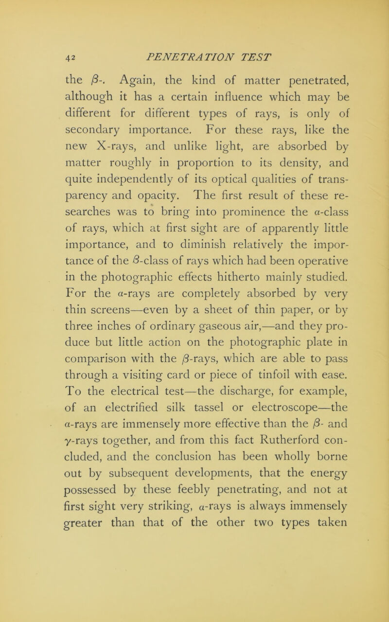 the Again, the kind of matter penetrated, although it has a certain influence which may be different for different types of rays, is only of secondary importance. For these rays, like the new X-rays, and unlike light, are absorbed by matter roughly in proportion to its density, and quite independently of its optical qualities of trans- parency and opacity. The first result of these re- searches was to bring into prominence the a-class of rays, which at first sight are of apparently little importance, and to diminish relatively the impor- tance of the d-class of rays which had been operative in the photographic effects hitherto mainly studied. For the a-rays are completely absorbed by very thin screens—even by a sheet of thin paper, or by three inches of ordinary gaseous air,—and they pro- duce but little action on the photographic plate in comparison with the /3-rays, which are able to pass through a visiting card or piece of tinfoil with ease. To the electrical test—the discharge, for example, of an electrified silk tassel or electroscope—the a-rays are immensely more effective than the /3- and y-rays together, and from this fact Rutherford con- cluded, and the conclusion has been wholly borne out by subsequent developments, that the energy possessed by these feebly penetrating, and not at first sight very striking, a-rays is always immensely greater than that of the other two types taken