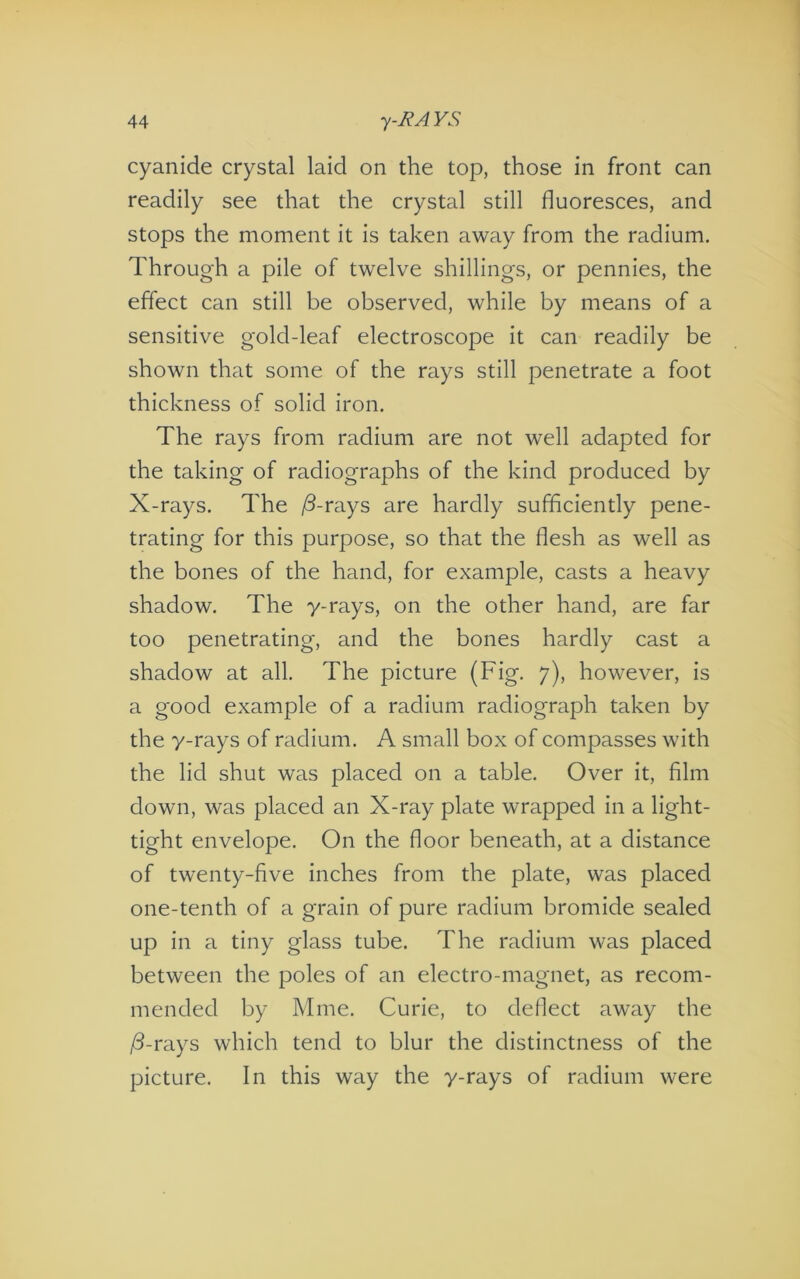 cyanide crystal laid on the top, those in front can readily see that the crystal still fluoresces, and stops the moment it is taken away from the radium. Through a pile of twelve shillings, or pennies, the effect can still be observed, while by means of a sensitive gold-leaf electroscope it can readily be shown that some of the rays still penetrate a foot thickness of solid iron. The rays from radium are not well adapted for the taking of radiographs of the kind produced by X-rays. The /3-rays are hardly sufficiently pene- trating for this purpose, so that the flesh as well as the bones of the hand, for example, casts a heavy shadow. The y-rays, on the other hand, are far too penetrating, and the bones hardly cast a shadow at all. The picture (Fig. 7), however, is a good example of a radium radiograph taken by the y-rays of radium. A small box of compasses with the lid shut was placed on a table. Over it, film down, was placed an X-ray plate wrapped in a light- tight envelope. On the floor beneath, at a distance of twenty-five inches from the plate, was placed one-tenth of a grain of pure radium bromide sealed up in a tiny glass tube. The radium was placed between the poles of an electro-magnet, as recom- mended by Mine. Curie, to deflect away the /3-rays which tend to blur the distinctness of the picture. In this way the y-rays of radium were