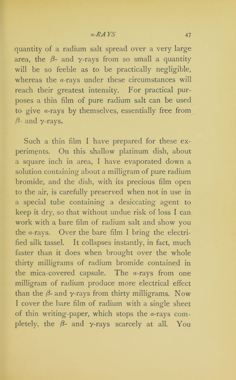 quantity of a radium salt spread over a very large area, the 13- and y-rays from so small a quantity will be so feeble as to be practically negligible, whereas the a-rays under these circumstances will reach their greatest intensity. For practical pur- poses a thin film of pure radium salt can be used to give a-rays by themselves, essentially free from (3- and y-rays. Such a thin film I have prepared for these ex- periments. On this shallow platinum dish, about a square inch in area, I have evaporated down a solution containing about a milligram of pure radium bromide, and the dish, with its precious film open to the air, is carefully preserved when not in use in a special tube containing a desiccating agent to keep it dry, so that without undue risk of loss I can work with a bare film of radium salt and show you the a-rays. Over the bare film I bring the electri- fied silk tassel. It collapses instantly, in fact, much faster than it does when brought over the whole thirty milligrams of radium bromide contained in the mica-covered capsule. The a-rays from one milligram of radium produce more electrical effect than the /3- and y-rays from thirty milligrams. Now I cover the bare film of radium with a single sheet of thin writing-paper, which stops the a-rays com- pletely, the /3- and y-rays scarcely at all. You