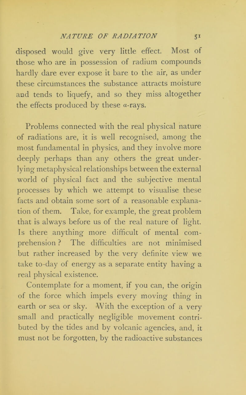 disposed would give very little effect. Most of those who are in possession of radium compounds hardly dare ever expose it bare to the air, as under these circumstances the substance attracts moisture and tends to liquefy, and so they miss altogether the effects produced by these a-rays. Problems connected with the real physical nature of radiations are, it is well recognised, among the most fundamental in physics, and they involve more deeply perhaps than any others the great under- lying metaphysical relationships between the external world of physical fact and the subjective mental processes by which we attempt to visualise these facts and obtain some sort of a reasonable explana- tion of them. Take, for example, the great problem that is always before us of the real nature of light. Is there anything more difficult of mental com- prehension ? The difficulties are not minimised but rather increased by the very definite view we take to-day of energy as a separate entity having a real physical existence. Contemplate for a moment, if you can, the origin of the force which impels every moving thing in earth or sea or sky. With the exception of a very small and practically negligible movement contri- buted by the tides and by volcanic agencies, and, it must not be forgotten, by the radioactive substances