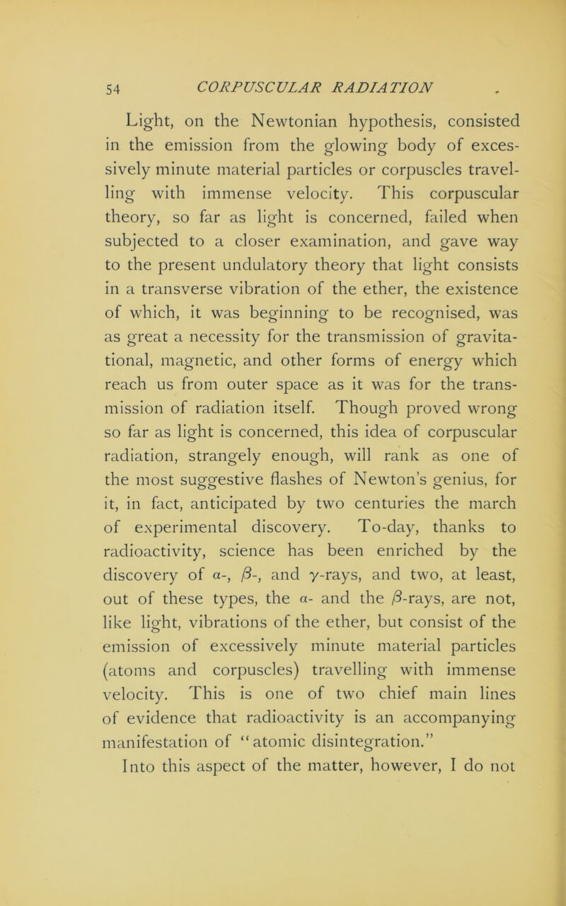 Light, on the Newtonian hypothesis, consisted in the emission from the glowing body of exces- sively minute material particles or corpuscles travel- ling with immense velocity. This corpuscular theory, so far as light is concerned, failed when subjected to a closer examination, and gave way to the present undulatory theory that light consists in a transverse vibration of the ether, the existence of which, it was beginning to be recognised, was as great a necessity for the transmission of gravita- tional, magnetic, and other forms of energy which reach us from outer space as it was for the trans- mission of radiation itself. Though proved wrong so far as light is concerned, this idea of corpuscular radiation, strangely enough, will rank as one of the most suggestive flashes of Newton’s genius, for it, in fact, anticipated by two centuries the march of experimental discovery. To-day, thanks to radioactivity, science has been enriched by the discovery of a-, and y-rays, and two, at least, out of these types, the a- and the ^d-rays, are not, like light, vibrations of the ether, but consist of the emission of excessively minute material particles (atoms and corpuscles) travelling with immense velocity. This is one of two chief main lines of evidence that radioactivity is an accompanying manifestation of “atomic disintegration.” Into this aspect of the matter, however, I do not