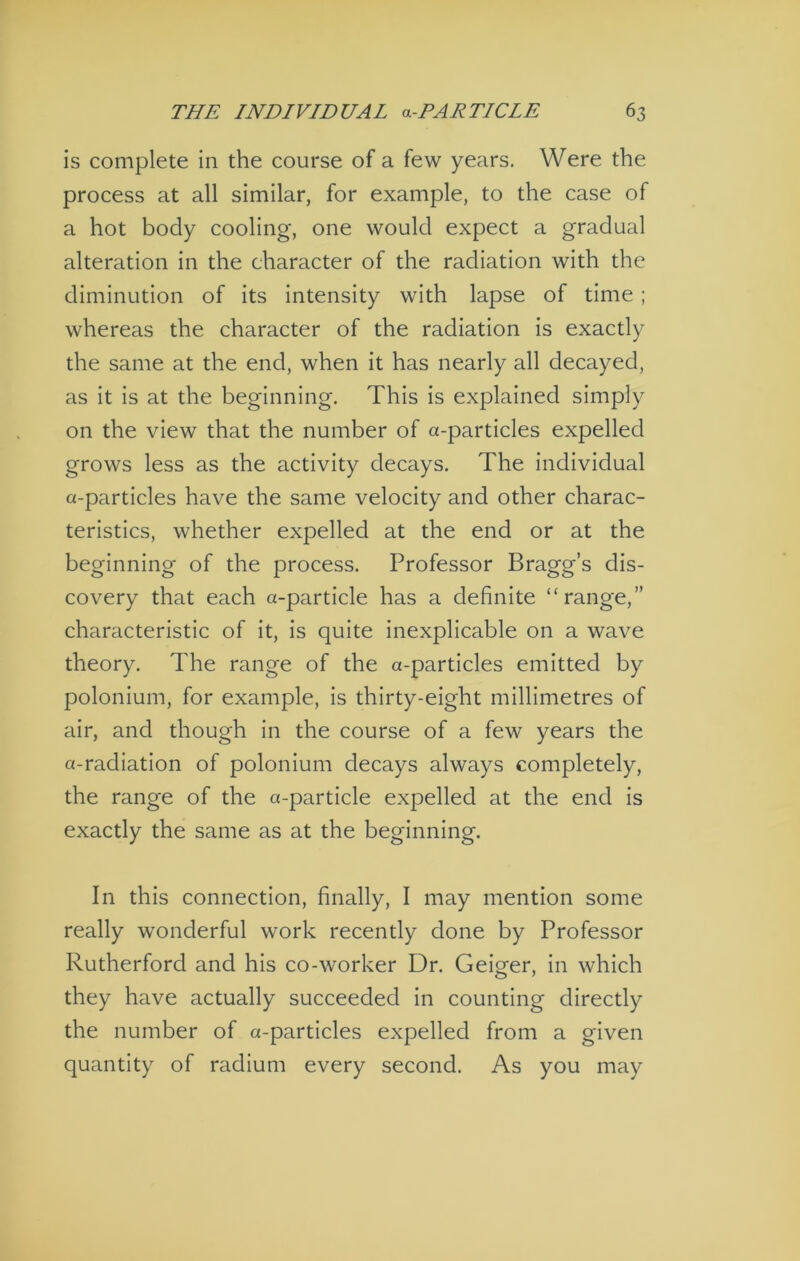 is complete in the course of a few years. Were the process at all similar, for example, to the case of a hot body cooling, one would expect a gradual alteration in the character of the radiation with the diminution of its intensity with lapse of time ; whereas the character of the radiation is exactly the same at the end, when it has nearly all decayed, as it is at the beginning. This is explained simply on the view that the number of a-particles expelled grows less as the activity decays. The individual a-particles have the same velocity and other charac- teristics, whether expelled at the end or at the beginning of the process. Professor Bragg’s dis- covery that each a-particle has a definite “range,” characteristic of it, is quite inexplicable on a wave theory. The range of the a-particles emitted by polonium, for example, is thirty-eight millimetres of air, and though in the course of a few years the a-radiation of polonium decays always completely, the range of the a-particle expelled at the end is exactly the same as at the beginning. In this connection, finally, I may mention some really wonderful work recently done by Professor Rutherford and his co-worker Dr. Geiger, in which they have actually succeeded in counting directly the number of a-particles expelled from a given quantity of radium every second. As you may