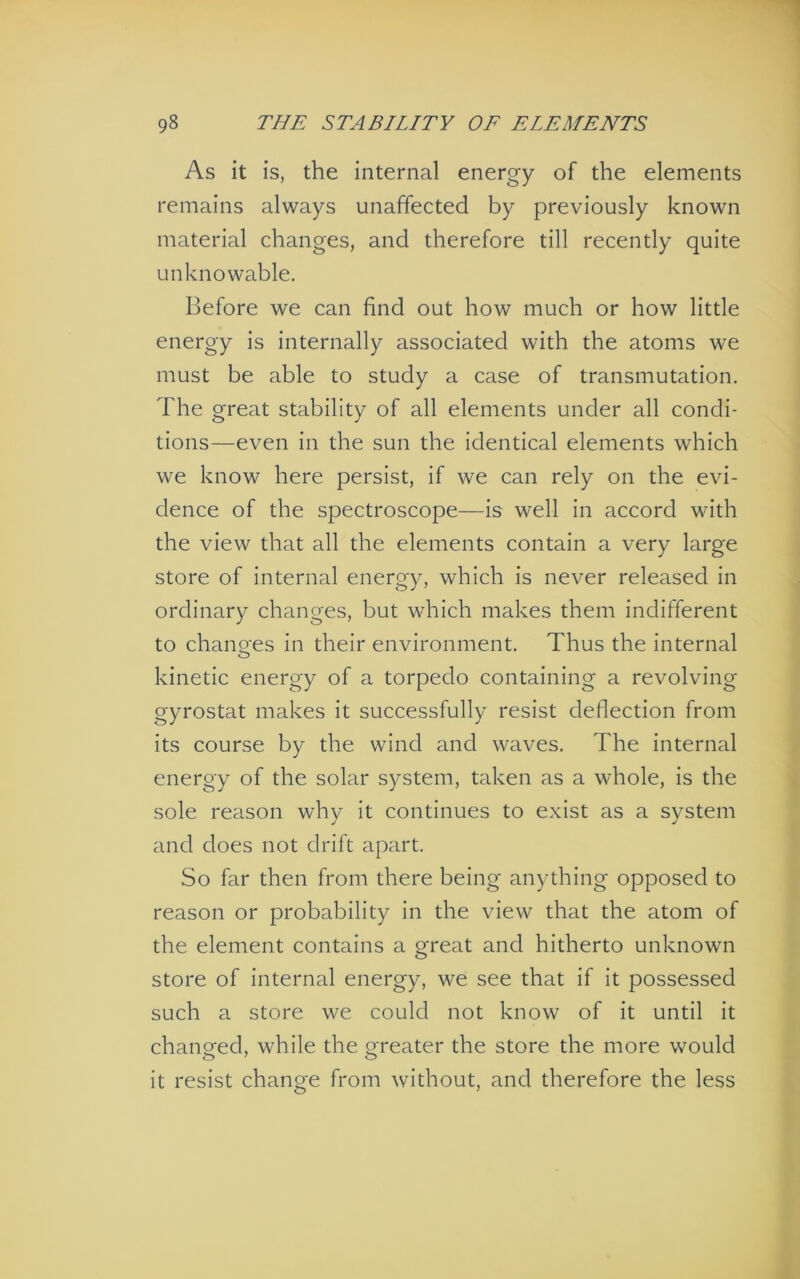 As it is, the internal energy of the elements remains always unaffected by previously known material changes, and therefore till recently quite unknowable. Before we can find out how much or how little energy is internally associated with the atoms we must be able to study a case of transmutation. The great stability of all elements under all condi- tions—even in the sun the identical elements which we know here persist, if we can rely on the evi- dence of the spectroscope—is well in accord with the view that all the elements contain a very large store of internal energy, which is never released in ordinary changes, but which makes them indifferent to chano-es in their environment. Thus the internal O kinetic energy of a torpedo containing a revolving gyrostat makes it successfully resist deflection from its course by the wind and waves. The internal energy of the solar system, taken as a whole, is the sole reason why it continues to exist as a system and does not drift apart. So far then from there being anything opposed to reason or probability in the view that the atom of the element contains a great and hitherto unknown store of internal energy, we see that if it possessed such a store we could not know of it until it changed, while the oreater the store the more would it resist change from without, and therefore the less