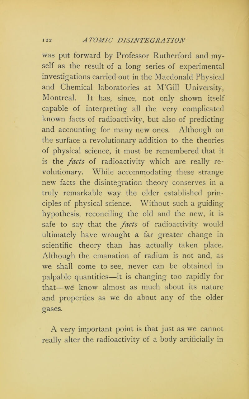 was put forward by Professor Rutherford and my- self as the result of a long series of experimental investigations carried out in the Macdonald Physical and Chemical laboratories at M’Gill University, Montreal. It has, since, not only shown itself capable of interpreting all the very complicated known facts of radioactivity, but also of predicting and accounting for many new ones. Although on the surface a revolutionary addition to the theories of physical science, it must be remembered that it is the facts of radioactivity which are really re- volutionary. While accommodating these strange new facts the disintegration theory conserves in a truly remarkable way the older established prin- ciples of physical science. Without such a guiding- hypothesis, reconciling the old and the new, it is safe to say that the facts of radioactivity would ultimately have wrought a far greater change in scientific theory than has actually taken place. Although the emanation of radium is not and, as we shall come to see, never can be obtained in palpable quantities—it is changing too rapidly for that—we know almost as much about its nature and properties as we do about any of the older gases. A very important point is that just as we cannot really alter the radioactivity of a body artificially in