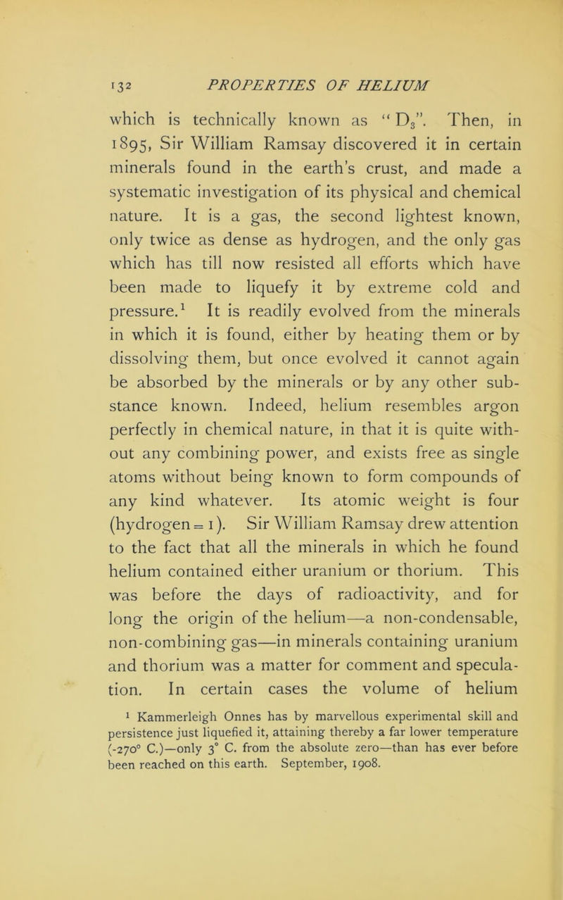 which is technically known as “ Dg”. Then, in 1895, Sir William Ramsay discovered it in certain minerals found in the earth’s crust, and made a systematic investigation of its physical and chemical nature. It is a gas, the second lightest known, only twice as dense as hydrogen, and the only gas which has till now resisted all efforts which have been made to liquefy it by extreme cold and pressure.^ It is readily evolved from the minerals in which it is found, either by heating them or by dissolving them, but once evolved it cannot again be absorbed by the minerals or by any other sub- stance known. Indeed, helium resembles argon perfectly in chemical nature, in that it is quite with- out any combining power, and exists free as single atoms without being known to form compounds of any kind whatever. Its atomic weight is four (hydrogen = i). Sir William Ramsay drew attention to the fact that all the minerals in which he found helium contained either uranium or thorium. This was before the days of radioactivity, and for long the origin of the helium—a non-condensable, non-combining gas—in minerals containing uranium and thorium was a matter for comment and specula- tion. In certain cases the volume of helium * Kammerleigh Onnes has by marvellous experimental skill and persistence just liquefied it, attaining thereby a far lower temperature (-270° C.)—only 3° C. from the absolute zero—than has ever before been reached on this earth. September, 1908.