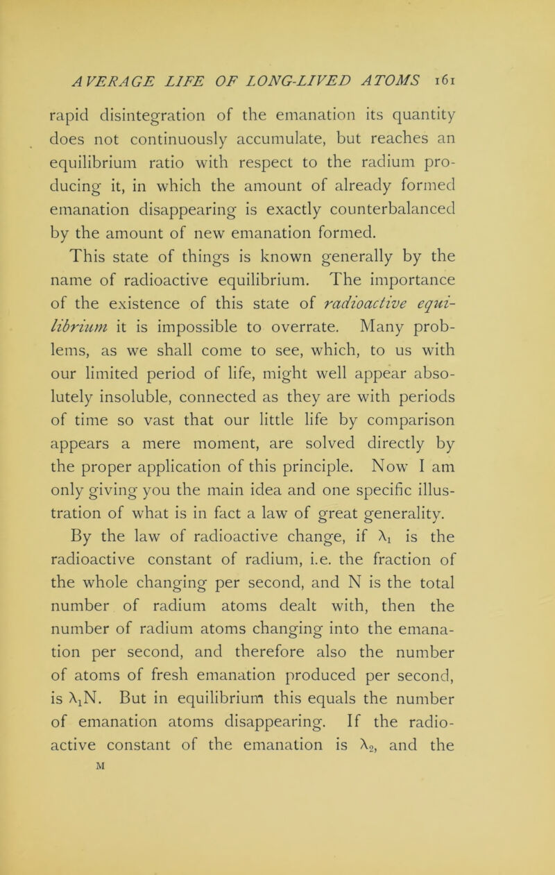 rapid disintegration of the emanation its quantity does not continuously accumulate, but reaches an equilibrium ratio with respect to the radium pro- ducing it, in which the amount of already formed emanation disappearing is exactly counterbalanced by the amount of new emanation formed. This state of things is known generally by the name of radioactive equilibrium. The importance of the existence of this state of radioactive equi- librium it is impossible to overrate. Many prob- lems, as we shall come to see, which, to us with our limited period of life, might well appear abso- lutely insoluble, connected as they are with periods of time so vast that our little life by comparison appears a mere moment, are solved directly by the proper application of this principle. Now I am only giving you the main idea and one specific illus- tration of what is in fact a law of great generality. By the law of radioactive change, if \ is the radioactive constant of radium, i.e. the fraction of the whole changing per second, and N is the total number of radium atoms dealt with, then the number of radium atoms changing into the emana- tion per second, and therefore also the number of atoms of fresh emanation produced per second, is AiN. But in equilibrium this equals the number of emanation atoms disappearing. If the radio- active constant of the emanation is Xg, and the M