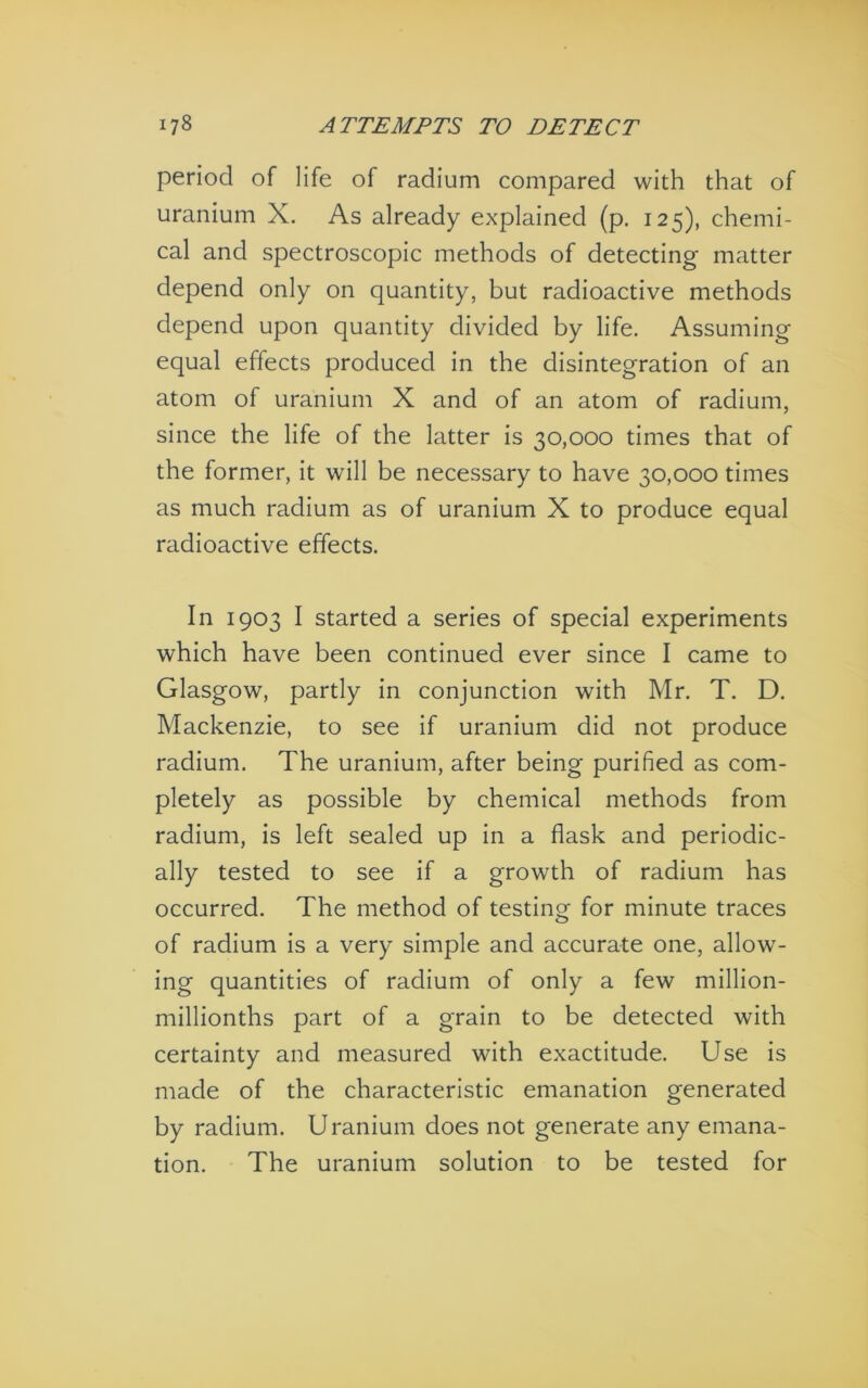 period of life of radium compared with that of uranium X. As already explained (p. 125), chemi- cal and spectroscopic methods of detecting matter depend only on quantity, but radioactive methods depend upon quantity divided by life. Assuming equal effects produced in the disintegration of an atom of uranium X and of an atom of radium, since the life of the latter is 30,000 times that of the former, it will be necessary to have 30,000 times as much radium as of uranium X to produce equal radioactive effects. In 1903 I started a series of special experiments which have been continued ever since I came to Glasgow, partly in conjunction with Mr. T. D. Mackenzie, to see if uranium did not produce radium. The uranium, after being purified as com- pletely as possible by chemical methods from radium, is left sealed up in a flask and periodic- ally tested to see if a growth of radium has occurred. The method of testing for minute traces of radium is a very simple and accurate one, allow- ing quantities of radium of only a few million- millionths part of a grain to be detected with certainty and measured with exactitude. Use is made of the characteristic emanation generated by radium. Uranium does not generate any emana- tion. The uranium solution to be tested for