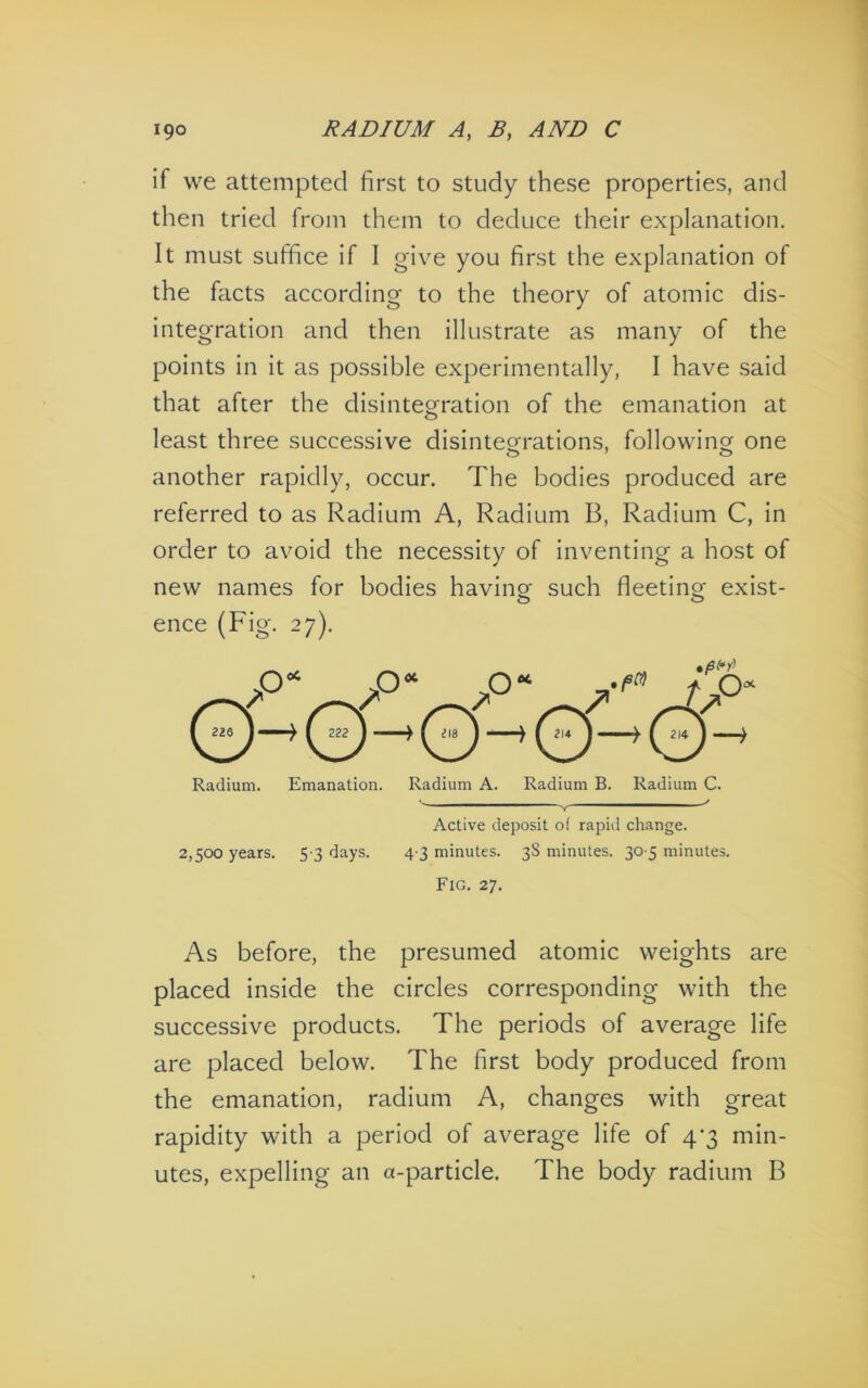 if vve attempted first to study these properties, and then tried from them to deduce their explanation. It must suffice if I give you first the explanation of the facts according to the theory of atomic dis- integration and then illustrate as many of the points in it as possible experimentally, I have said that after the disintegration of the emanation at least three successive disinteo-rations, followinor one another rapidly, occur. The bodies produced are referred to as Radium A, Radium B, Radium C, in order to avoid the necessity of inventing a host of new names for bodies having such fleeting exist- ence (Fig. 27). Radium. Emanation. Radium A. Radium B. Radium C. Active deposit of rapid change. 2,500 years. 5 3 days. 4 3 minutes. 38 minutes. 30 5 minutes. Fig. 27. As before, the presumed atomic weights are placed inside the circles corresponding with the successive products. The periods of average life are placed below. The first body produced from the emanation, radium A, changes with great rapidity with a period of average life of 4*3 min- utes, expelling an a-particle. The body radium B